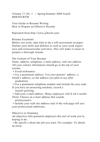 Volume 17, No. 1 | Spring/Summer 2008 Issue8
HOSTEURTM
Your Guide to Resume Writing
How to Prepare an Effective Resume
Reprinted from http://www.jobweb.com/
Resume Essentials
Before you write, take time to do a self-assessment on paper.
Outline your skills and abilities as well as your work experi-
ence and extracurricular activities. This will make it easier to
prepare a thorough resume.
The Content of Your Resume
Name, address, telephone, e-mail address, web site address
All your contact information should go at the top of your
resume.
• Avoid nicknames.
• Use a permanent address. Use your parents’ address, a
friend’s address, or the address you plan to use after
graduation.
• Use a permanent telephone number and include the area code.
If you have an answering machine, record a
neutral greeting.
• Add your e-mail address. Many employers will fi nd it useful.
(Note: Choose an e-mail address that sounds
professional.)
• Include your web site address only if the web page refl ects
your professional ambitions.
Objective or Summary
An objective tells potential employers the sort of work you’re
hoping to do.
• Be specifi c about the job you want. For example: To obtain
an entry-
 