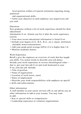 level position within a fi nancial institution requiring strong
analytical
and organizational skills.
• Tailor your objective to each employer you target/every job
you seek.
Education
New graduates without a lot of work experience should list their
educational
information fi rst. Alumni can list it after the work experience
section.
• Your most recent educational information is listed fi rst.
• Include your degree (A.S., B.S., B.A., etc.), major, institution
attended, minor/concentration.
• Add your grade point average (GPA) if it is higher than 3.0.
• Mention academic honors.
Work Experience
Briefl y give the employer an overview of work that has taught
you skills. Use action words to describe your job duties.
Include your work experience in reverse chronological order—
that is, put your last job fi rst and work backward to your
fi rst, relevant job. Include:
• Title of position
• Name of organization
• Location of work (town, state)
• Dates of employment
• Describe your work responsibilities with emphasis on specifi
c skills and achievements.
Other information
A staff member at your career services offi ce can advise you on
other information to add to your resume. You may want
to add:
• Key or special skills or competencies
• Leadership experience in volunteer organizations
 