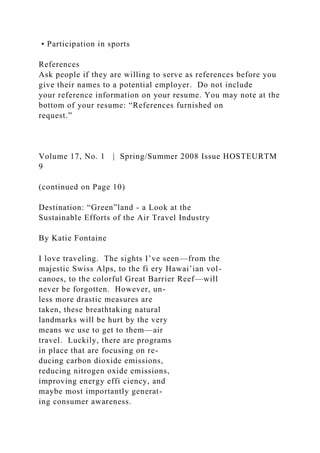 • Participation in sports
References
Ask people if they are willing to serve as references before you
give their names to a potential employer. Do not include
your reference information on your resume. You may note at the
bottom of your resume: “References furnished on
request.”
Volume 17, No. 1 | Spring/Summer 2008 Issue HOSTEURTM
9
(continued on Page 10)
Destination: “Green”land - a Look at the
Sustainable Efforts of the Air Travel Industry
By Katie Fontaine
I love traveling. The sights I’ve seen—from the
majestic Swiss Alps, to the fi ery Hawai’ian vol-
canoes, to the colorful Great Barrier Reef—will
never be forgotten. However, un-
less more drastic measures are
taken, these breathtaking natural
landmarks will be hurt by the very
means we use to get to them—air
travel. Luckily, there are programs
in place that are focusing on re-
ducing carbon dioxide emissions,
reducing nitrogen oxide emissions,
improving energy effi ciency, and
maybe most importantly generat-
ing consumer awareness.
 