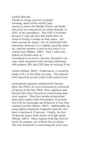 Carbon Dioxide
Thanks to rising concerns of global
warming, much of the world’s pop-
ulation is aware that Mother Nature can blame
this crisis on rising levels of carbon dioxide, or
CO2, in the atmosphere. This CO2 is to blame
because it traps the heat that Earth emits in-
stead of letting it escape to outer space. Air-
craft account for about 1.6% of worldwide CO2
emissions, however it is a rapidly growing indus-
try, and that number is sure to rise unless it is
tackled now (Milmo, 2007). That’s where the
makers of EcoJet come in.
According to its carrier, EasyJet, the plane’s de-
sign, when integrated with existing technology,
will produce 50% less CO2 than its existing fl eet,
Airbus (Milmo, 2007). Furthermore, it would be
ready to fl y in less than ten years. The reduced
CO2 emissions are the result of the work of two
aeronautical engineers employed by EasyJet.
Since the OPEC oil crisis continuously increased
oil prices in the late 1980s, these engineers and
EasyJet have been focused on constructing open
rotor engines. They have produced prototype
open rotor engines that will produce 25 percent
less CO2 per passenger per kilometer fl own than
standard aircraft (Milmo, 2007). Additionally, by
using lighter aluminum composite material, fuel
burn is decreased 15 percent. Finally, the last
10 percent comes from slower in-fl ight speed
(Milmo, 2007). These engines look like conven-
tional jet engines, just without the coverings.
The only hesitation is concerning the noise com-
 