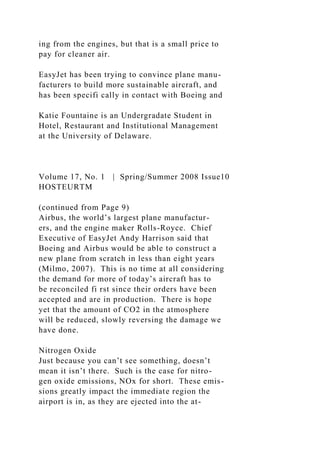 ing from the engines, but that is a small price to
pay for cleaner air.
EasyJet has been trying to convince plane manu-
facturers to build more sustainable aircraft, and
has been specifi cally in contact with Boeing and
Katie Fountaine is an Undergradate Student in
Hotel, Restaurant and Institutional Management
at the University of Delaware.
Volume 17, No. 1 | Spring/Summer 2008 Issue10
HOSTEURTM
(continued from Page 9)
Airbus, the world’s largest plane manufactur-
ers, and the engine maker Rolls-Royce. Chief
Executive of EasyJet Andy Harrison said that
Boeing and Airbus would be able to construct a
new plane from scratch in less than eight years
(Milmo, 2007). This is no time at all considering
the demand for more of today’s aircraft has to
be reconciled fi rst since their orders have been
accepted and are in production. There is hope
yet that the amount of CO2 in the atmosphere
will be reduced, slowly reversing the damage we
have done.
Nitrogen Oxide
Just because you can’t see something, doesn’t
mean it isn’t there. Such is the case for nitro-
gen oxide emissions, NOx for short. These emis-
sions greatly impact the immediate region the
airport is in, as they are ejected into the at-
 