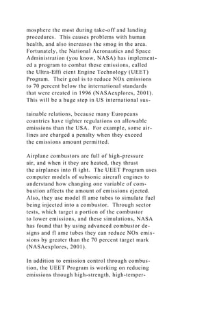mosphere the most during take-off and landing
procedures. This causes problems with human
health, and also increases the smog in the area.
Fortunately, the National Aeronautics and Space
Administration (you know, NASA) has implement-
ed a program to combat these emissions, called
the Ultra-Effi cient Engine Technology (UEET)
Program. Their goal is to reduce NOx emissions
to 70 percent below the international standards
that were created in 1996 (NASAexplores, 2001).
This will be a huge step in US international sus-
tainable relations, because many Europeans
countries have tighter regulations on allowable
emissions than the USA. For example, some air-
lines are charged a penalty when they exceed
the emissions amount permitted.
Airplane combustors are full of high-pressure
air, and when it they are heated, they thrust
the airplanes into fl ight. The UEET Program uses
computer models of subsonic aircraft engines to
understand how changing one variable of com-
bustion affects the amount of emissions ejected.
Also, they use model fl ame tubes to simulate fuel
being injected into a combustor. Through sector
tests, which target a portion of the combustor
to lower emissions, and these simulations, NASA
has found that by using advanced combustor de-
signs and fl ame tubes they can reduce NOx emis-
sions by greater than the 70 percent target mark
(NASAexplores, 2001).
In addition to emission control through combus-
tion, the UEET Program is working on reducing
emissions through high-strength, high-temper-
 