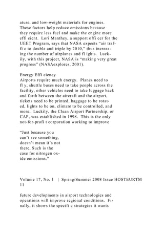 ature, and low-weight materials for engines.
These factors help reduce emissions because
they require less fuel and make the engine more
effi cient. Lori Manthey, a support offi cer for the
UEET Program, says that NASA expects “air traf-
fi c to double and triple by 2010,” thus increas-
ing the number of airplanes and fl ights. Luck-
ily, with this project, NASA is “making very great
progress” (NASAexplores, 2001).
Energy Effi ciency
Airports require much energy. Planes need to
fl y, shuttle buses need to take people across the
facility, other vehicles need to take luggage back
and forth between the aircraft and the airport,
tickets need to be printed, baggage to be rotat-
ed, lights to be on, climate to be controlled, and
more. Luckily, the Clean Airport Partnership, or
CAP, was established in 1998. This is the only
not-for-profi t corporation working to improve
“Just because you
can’t see something,
doesn’t mean it’s not
there. Such is the
case for nitrogen ox-
ide emissions.”
Volume 17, No. 1 | Spring/Summer 2008 Issue HOSTEURTM
11
future developments in airport technologies and
operations will improve regional conditions. Fi-
nally, it shows the specifi c strategies it wants
 