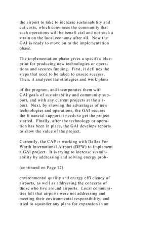 the airport to take to increase sustainability and
cut costs, which convinces the community that
such operations will be benefi cial and not such a
strain on the local economy after all. Now the
GAI is ready to move on to the implementation
phase.
The implementation phase gives a specifi c blue-
print for producing new technologies or opera-
tions and secures funding. First, it defi nes the
steps that need to be taken to ensure success.
Then, it analyzes the strategies and work plans
of the program, and incorporates them with
GAI goals of sustainability and community sup-
port, and with any current projects at the air-
port. Next, by showing the advantages of new
technologies and operations, the GAI secures
the fi nancial support it needs to get the project
started. Finally, after the technology or opera-
tion has been in place, the GAI develops reports
to show the value of the project.
Currently, the CAP is working with Dallas For
Worth International Airport (DFW) to implement
a GAI project. It is trying to increase sustain-
ability by addressing and solving energy prob-
(continued on Page 12)
environmental quality and energy effi ciency of
airports, as well as addressing the concerns of
those who live around airports. Local communi-
ties felt that airports were not addressing and
meeting their environmental responsibility, and
tried to squander any plans for expansion in an
 