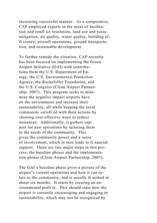 increasing successful manner. As a compromise,
CAP employed experts in the areas of facilita-
tion and confl ict resolution, land use and noise
mitigation, air quality, water quality, building ef-
fi ciency, aircraft operations, ground transporta-
tion, and sustainable development.
To further remedy the situation, CAP recently
has been focused on implementing the Green
Airport Initiative (GAI) with contribu-
tions from the U.S. Department of En-
ergy, the U.S. Environmental Protection
Agency, the Rockefeller Foundation, and
the U.S. Congress (Clean Airport Partner-
ship, 2007). This program seeks to mini-
mize the negative impact airports have
on the environment and increase their
sustainability, all while keeping the local
community satisfi ed with their actions by
showing cost-effective ways to reduce
nuisances. Additionally, it gathers sup-
port for new operations by tailoring them
to the needs of the community. This
gives the community power and a sense
of involvement, which in turn leads to fi nancial
support. There are two major steps in this pro-
cess: the baseline phrase and the implementa-
tion phrase (Clean Airport Partnership, 2007).
The GAI’s baseline phase gives a picture of the
airport’s current operations and how it can re-
late to the community, and is usually fi nished in
about six months. It starts by creating an en-
vironmental profi le. This should state how the
airport is currently encouraging and engaging in
sustainability, which may not be recognized by
 