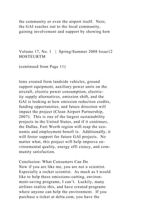 the community or even the airport itself. Next,
the GAI reaches out to the local community,
gaining involvement and support by showing how
Volume 17, No. 1 | Spring/Summer 2008 Issue12
HOSTEURTM
(continued from Page 11)
lems created from landside vehicles, ground
support equipment, auxiliary power units on the
aircraft, electric power consumption, electric-
ity supply alternatives, emission shift, and the
GAI is looking at how emission reduction credits,
funding opportunities, and future direction will
impact the project (Clean Airport Partnership,
2007). This is one of the largest sustainability
projects in the United States, and if it continues,
the Dallas, Fort Worth region will reap the eco-
nomic and employment benefi ts. Additionally, it
will foster support for future GAI projects. No
matter what, this project will help improve en-
vironmental quality, energy effi ciency, and com-
munity satisfaction.
Conclusion: What Consumers Can Do
Now if you are like me, you are not a scientist.
Especially a rocket scientist. As much as I would
like to help these emissions-cutting, environ-
ment-saving programs, I can’t. Luckily, many
airlines realize this, and have created programs
where anyone can help the environment. If you
purchase a ticket at delta.com, you have the
 