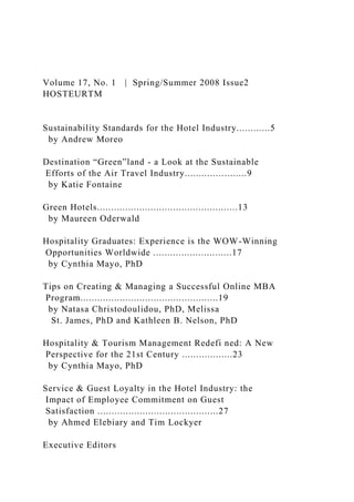 Volume 17, No. 1 | Spring/Summer 2008 Issue2
HOSTEURTM
Sustainability Standards for the Hotel Industry............5
by Andrew Moreo
Destination “Green”land - a Look at the Sustainable
Efforts of the Air Travel Industry......................9
by Katie Fontaine
Green Hotels..................................................13
by Maureen Oderwald
Hospitality Graduates: Experience is the WOW-Winning
Opportunities Worldwide ............................17
by Cynthia Mayo, PhD
Tips on Creating & Managing a Successful Online MBA
Program.................................................19
by Natasa Christodoulidou, PhD, Melissa
St. James, PhD and Kathleen B. Nelson, PhD
Hospitality & Tourism Management Redefi ned: A New
Perspective for the 21st Century ..................23
by Cynthia Mayo, PhD
Service & Guest Loyalty in the Hotel Industry: the
Impact of Employee Commitment on Guest
Satisfaction ...........................................27
by Ahmed Elebiary and Tim Lockyer
Executive Editors
 