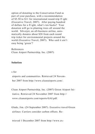 option of donating to the Conservation Fund as
part of your purchase, with a recommendation
of $5.50 to $11 for international round-trip fl ight
(Executive Travel, 2007). After paying hundred
of dollars for a fl ight, what’s ten bucks? Your
donation will go to planting trees all around the
world. Silverjet, an all-business airline, auto-
matically donates about $28 from each round
trip ticket for environmental projects around the
world (Executive Travel, 2007). Who said it ain’t
easy being ‘green’?
References
Clean Airport Partnership, Inc. (2007)
Solution
s for
airports and communities. Retrieved 24 Novem-
ber 2007 from http://www.cleanairports.com/.
Clean Airport Partnership, Inc. (2007) Green Airport Ini-
tiative. Retrieved 24 November 2007 from http://
www.cleanairports.com/reports/GAI.pdf.
Glade, Jim. (24 September 2007). Executive travel/Green
airlines: Carriers consider carbon offsets. Re-
trieved 1 December 2007 from http://www.ex-
 