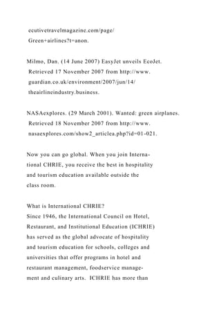 ecutivetravelmagazine.com/page/
Green+airlines?t=anon.
Milmo, Dan. (14 June 2007) EasyJet unveils EcoJet.
Retrieved 17 November 2007 from http://www.
guardian.co.uk/environment/2007/jun/14/
theairlineindustry.business.
NASAexplores. (29 March 2001). Wanted: green airplanes.
Retrieved 18 November 2007 from http://www.
nasaexplores.com/show2_articlea.php?id=01-021.
Now you can go global. When you join Interna-
tional CHRIE, you receive the best in hospitality
and tourism education available outside the
class room.
What is International CHRIE?
Since 1946, the International Council on Hotel,
Restaurant, and Institutional Education (ICHRIE)
has served as the global advocate of hospitality
and tourism education for schools, colleges and
universities that offer programs in hotel and
restaurant management, foodservice manage-
ment and culinary arts. ICHRIE has more than
 