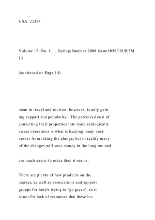 USA 23294
Volume 17, No. 1 | Spring/Summer 2008 Issue HOSTEURTM
13
(continued on Page 14)
ment in travel and tourism, however, is only gain-
ing support and popularity. The perceived cost of
converting their properties into more ecologically
aware operations is what is keeping many busi-
nesses from taking the plunge, but in reality many
of the changes will save money in the long run and
are much easier to make than it seems.
There are plenty of new products on the
market, as well as associations and support
groups for hotels trying to ‘go green’, so it
is not for lack of resources that these ho-
 