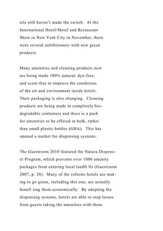 tels still haven’t made the switch. At the
International Hotel/Motel and Restaurant
Show in New York City in November, there
were several exhibitioners with new green
products.
Many amenities and cleaning products now
are being made 100% natural, dye-free,
and scent-free to improve the conditions
of the air and environment inside hotels.
Their packaging is also changing. Cleaning
products are being made in completely bio-
degradable containers and there is a push
for amenities to be offered in bulk, rather
than small plastic bottles (GHA). This has
opened a market for dispensing systems.
The Guestroom 2010 featured the Natura Dispens-
er Program, which prevents over 1000 amenity
packages from entering local landfi lls (Guestroom
2007, p. 28). Many of the reforms hotels are mak-
ing to go green, including this one, are actually
benefi ting them economically. By adopting the
dispensing systems, hotels are able to stop losses
from guests taking the amenities with them.
 