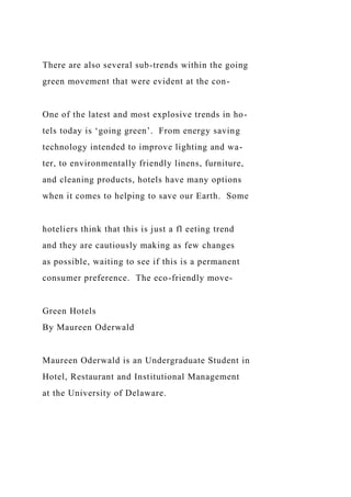There are also several sub-trends within the going
green movement that were evident at the con-
One of the latest and most explosive trends in ho-
tels today is ‘going green’. From energy saving
technology intended to improve lighting and wa-
ter, to environmentally friendly linens, furniture,
and cleaning products, hotels have many options
when it comes to helping to save our Earth. Some
hoteliers think that this is just a fl eeting trend
and they are cautiously making as few changes
as possible, waiting to see if this is a permanent
consumer preference. The eco-friendly move-
Green Hotels
By Maureen Oderwald
Maureen Oderwald is an Undergraduate Student in
Hotel, Restaurant and Institutional Management
at the University of Delaware.
 