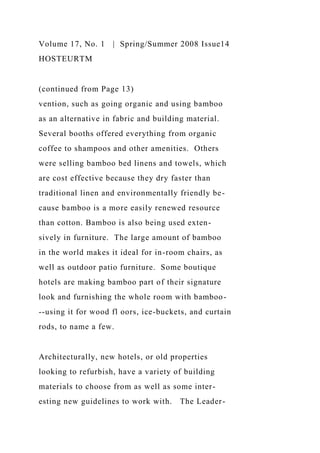 Volume 17, No. 1 | Spring/Summer 2008 Issue14
HOSTEURTM
(continued from Page 13)
vention, such as going organic and using bamboo
as an alternative in fabric and building material.
Several booths offered everything from organic
coffee to shampoos and other amenities. Others
were selling bamboo bed linens and towels, which
are cost effective because they dry faster than
traditional linen and environmentally friendly be-
cause bamboo is a more easily renewed resource
than cotton. Bamboo is also being used exten-
sively in furniture. The large amount of bamboo
in the world makes it ideal for in-room chairs, as
well as outdoor patio furniture. Some boutique
hotels are making bamboo part of their signature
look and furnishing the whole room with bamboo-
--using it for wood fl oors, ice-buckets, and curtain
rods, to name a few.
Architecturally, new hotels, or old properties
looking to refurbish, have a variety of building
materials to choose from as well as some inter-
esting new guidelines to work with. The Leader-
 