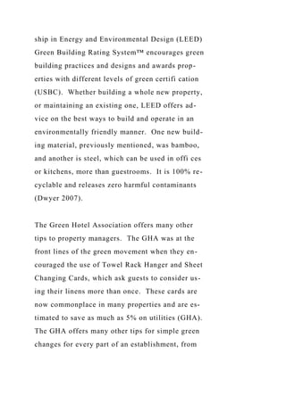 ship in Energy and Environmental Design (LEED)
Green Building Rating System™ encourages green
building practices and designs and awards prop-
erties with different levels of green certifi cation
(USBC). Whether building a whole new property,
or maintaining an existing one, LEED offers ad-
vice on the best ways to build and operate in an
environmentally friendly manner. One new build-
ing material, previously mentioned, was bamboo,
and another is steel, which can be used in offi ces
or kitchens, more than guestrooms. It is 100% re-
cyclable and releases zero harmful contaminants
(Dwyer 2007).
The Green Hotel Association offers many other
tips to property managers. The GHA was at the
front lines of the green movement when they en-
couraged the use of Towel Rack Hanger and Sheet
Changing Cards, which ask guests to consider us-
ing their linens more than once. These cards are
now commonplace in many properties and are es-
timated to save as much as 5% on utilities (GHA).
The GHA offers many other tips for simple green
changes for every part of an establishment, from
 