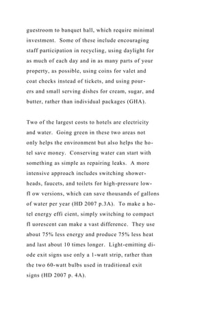 guestroom to banquet hall, which require minimal
investment. Some of these include encouraging
staff participation in recycling, using daylight for
as much of each day and in as many parts of your
property, as possible, using coins for valet and
coat checks instead of tickets, and using pour-
ers and small serving dishes for cream, sugar, and
butter, rather than individual packages (GHA).
Two of the largest costs to hotels are electricity
and water. Going green in these two areas not
only helps the environment but also helps the ho-
tel save money. Conserving water can start with
something as simple as repairing leaks. A more
intensive approach includes switching shower-
heads, faucets, and toilets for high-pressure low-
fl ow versions, which can save thousands of gallons
of water per year (HD 2007 p.3A). To make a ho-
tel energy effi cient, simply switching to compact
fl uorescent can make a vast difference. They use
about 75% less energy and produce 75% less heat
and last about 10 times longer. Light-emitting di-
ode exit signs use only a 1-watt strip, rather than
the two 60-watt bulbs used in traditional exit
signs (HD 2007 p. 4A).
 