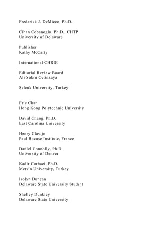 Frederick J. DeMicco, Ph.D.
Cihan Cobanoglu, Ph.D., CHTP
University of Delaware
Publisher
Kathy McCarty
International CHRIE
Editorial Review Board
Ali Sukru Cetinkaya
Selcuk University, Turkey
Eric Chan
Hong Kong Polytechnic University
David Chang, Ph.D.
East Carolina University
Henry Clavijo
Paul Bocuse Institute, France
Daniel Connolly, Ph.D.
University of Denver
Kadir Corbaci, Ph.D.
Mersin University, Turkey
Isolyn Duncan
Delaware State University Student
Shelley Dunkley
Delaware State University
 