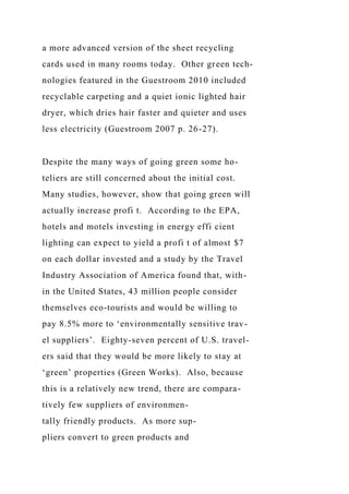 a more advanced version of the sheet recycling
cards used in many rooms today. Other green tech-
nologies featured in the Guestroom 2010 included
recyclable carpeting and a quiet ionic lighted hair
dryer, which dries hair faster and quieter and uses
less electricity (Guestroom 2007 p. 26-27).
Despite the many ways of going green some ho-
teliers are still concerned about the initial cost.
Many studies, however, show that going green will
actually increase profi t. According to the EPA,
hotels and motels investing in energy effi cient
lighting can expect to yield a profi t of almost $7
on each dollar invested and a study by the Travel
Industry Association of America found that, with-
in the United States, 43 million people consider
themselves eco-tourists and would be willing to
pay 8.5% more to ‘environmentally sensitive trav-
el suppliers’. Eighty-seven percent of U.S. travel-
ers said that they would be more likely to stay at
‘green’ properties (Green Works). Also, because
this is a relatively new trend, there are compara-
tively few suppliers of environmen-
tally friendly products. As more sup-
pliers convert to green products and
 