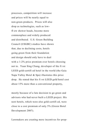 processes, competition will increase
and prices will be nearly equal to
non-green products. Prices will also
drop as technologies, such as low-
fl ow shower heads, become more
commonplace and widely produced
and distributed. U.S. Green Building
Council (USGBC) studies have shown
that, due to declining costs, hotels
going green from their foundation
and design should only have to deal
with a 1-2% price premium over hotels choosing
not to. Yuan Sing Chang, developer of the fi rst
LEED gold-certifi ed hotel in the world (the Gaia
Napa Valley Hotel & Spa) illustrates this price
drop. He stated that his fi rst LEED gold hotel cost
about 15% more than a conventional property,
mostly because of a late decision to go green and
advisors who had never built a LEED project. His
next hotels, which were also gold-certifi ed, were
close to a cost premium of only 5% (Green Hotel
Development 2007).
Lawmakers are creating more incentives for prop-
 