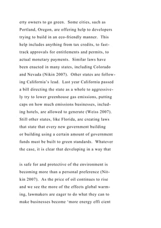 erty owners to go green. Some cities, such as
Portland, Oregon, are offering help to developers
trying to build in an eco-friendly manner. This
help includes anything from tax credits, to fast-
track approvals for entitlements and permits, to
actual monetary payments. Similar laws have
been enacted in many states, including Colorado
and Nevada (Nikin 2007). Other states are follow-
ing California’s lead. Last year California passed
a bill directing the state as a whole to aggressive-
ly try to lower greenhouse gas emissions, putting
caps on how much emissions businesses, includ-
ing hotels, are allowed to generate (Weiss 2007).
Still other states, like Florida, are creating laws
that state that every new government building
or building using a certain amount of government
funds must be built to green standards. Whatever
the case, it is clear that developing in a way that
is safe for and protective of the environment is
becoming more than a personal preference (Nit-
kin 2007). As the price of oil continues to rise
and we see the more of the effects global warm-
ing, lawmakers are eager to do what they can to
make businesses become ‘more energy effi cient
 