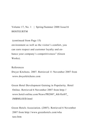 Volume 17, No. 1 | Spring/Summer 2008 Issue16
HOSTEURTM
(continued from Page 15)
environment as well as the visitor’s comfort, you
can earn respect and customer loyalty and en-
hance your company’s competitiveness” (Green
Works).
References
Dwyer Kitchens. 2007. Retrieved 11 November 2007 from
www.dwyerkitchens.com
Green Hotel Development Gaining in Popularity. Hotel
Online. Retrieved 6 November 2007 from http://
www.hotel-online.com/News/PR2007_4th/Oct07_
JMBMLEED.html
Green Hotels Association. (2007). Retrieved 6 November
2007 from http://www.greenhotels.com/wha
tare.htm
 