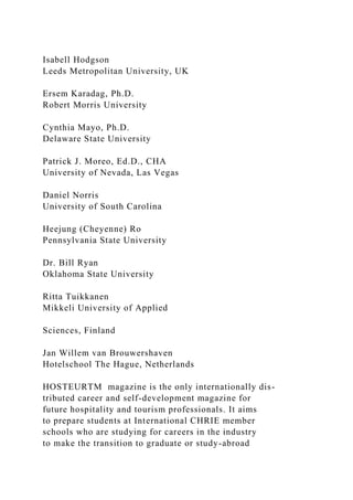 Isabell Hodgson
Leeds Metropolitan University, UK
Ersem Karadag, Ph.D.
Robert Morris University
Cynthia Mayo, Ph.D.
Delaware State University
Patrick J. Moreo, Ed.D., CHA
University of Nevada, Las Vegas
Daniel Norris
University of South Carolina
Heejung (Cheyenne) Ro
Pennsylvania State University
Dr. Bill Ryan
Oklahoma State University
Ritta Tuikkanen
Mikkeli University of Applied
Sciences, Finland
Jan Willem van Brouwershaven
Hotelschool The Hague, Netherlands
HOSTEURTM magazine is the only internationally dis-
tributed career and self-development magazine for
future hospitality and tourism professionals. It aims
to prepare students at International CHRIE member
schools who are studying for careers in the industry
to make the transition to graduate or study-abroad
 