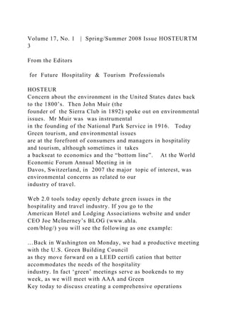 Volume 17, No. 1 | Spring/Summer 2008 Issue HOSTEURTM
3
From the Editors
for Future Hospitality & Tourism Professionals
HOSTEUR
Concern about the environment in the United States dates back
to the 1800’s. Then John Muir (the
founder of the Sierra Club in 1892) spoke out on environmental
issues. Mr Muir was was instrumental
in the founding of the National Park Service in 1916. Today
Green tourism, and environmental issues
are at the forefront of consumers and managers in hospitality
and tourism, although sometimes it takes
a backseat to economics and the “bottom line”. At the World
Economic Forum Annual Meeting in in
Davos, Switzerland, in 2007 the major topic of interest, was
environmental concerns as related to our
industry of travel.
Web 2.0 tools today openly debate green issues in the
hospitality and travel industry. If you go to the
American Hotel and Lodging Associations website and under
CEO Joe McInerney’s BLOG (www.ahla.
com/blog/) you will see the following as one example:
…Back in Washington on Monday, we had a productive meeting
with the U.S. Green Building Council
as they move forward on a LEED certifi cation that better
accommodates the needs of the hospitality
industry. In fact ‘green’ meetings serve as bookends to my
week, as we will meet with AAA and Green
Key today to discuss creating a comprehensive operations
 