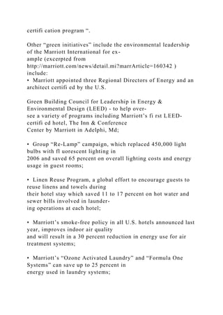 certifi cation program “.
Other “green initiatives” include the environmental leadership
of the Marriott International for ex-
ample (excerpted from
http://marriott.com/news/detail.mi?marrArticle=160342 )
include:
• Marriott appointed three Regional Directors of Energy and an
architect certifi ed by the U.S.
Green Building Council for Leadership in Energy &
Environmental Design (LEED) - to help over-
see a variety of programs including Marriott’s fi rst LEED-
certifi ed hotel, The Inn & Conference
Center by Marriott in Adelphi, Md;
• Group “Re-Lamp” campaign, which replaced 450,000 light
bulbs with fl uorescent lighting in
2006 and saved 65 percent on overall lighting costs and energy
usage in guest rooms;
• Linen Reuse Program, a global effort to encourage guests to
reuse linens and towels during
their hotel stay which saved 11 to 17 percent on hot water and
sewer bills involved in launder-
ing operations at each hotel;
• Marriott’s smoke-free policy in all U.S. hotels announced last
year, improves indoor air quality
and will result in a 30 percent reduction in energy use for air
treatment systems;
• Marriott’s “Ozone Activated Laundry” and “Formula One
Systems” can save up to 25 percent in
energy used in laundry systems;
 
