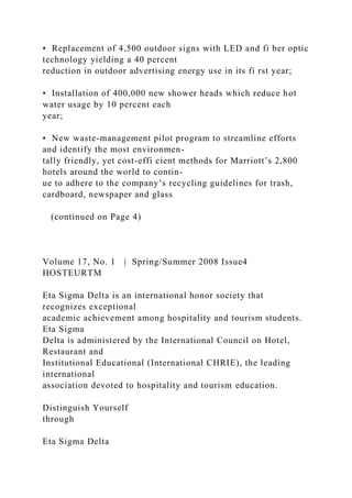 • Replacement of 4,500 outdoor signs with LED and fi ber optic
technology yielding a 40 percent
reduction in outdoor advertising energy use in its fi rst year;
• Installation of 400,000 new shower heads which reduce hot
water usage by 10 percent each
year;
• New waste-management pilot program to streamline efforts
and identify the most environmen-
tally friendly, yet cost-effi cient methods for Marriott’s 2,800
hotels around the world to contin-
ue to adhere to the company’s recycling guidelines for trash,
cardboard, newspaper and glass
(continued on Page 4)
Volume 17, No. 1 | Spring/Summer 2008 Issue4
HOSTEURTM
Eta Sigma Delta is an international honor society that
recognizes exceptional
academic achievement among hospitality and tourism students.
Eta Sigma
Delta is administered by the International Council on Hotel,
Restaurant and
Institutional Educational (International CHRIE), the leading
international
association devoted to hospitality and tourism education.
Distinguish Yourself
through
Eta Sigma Delta
 