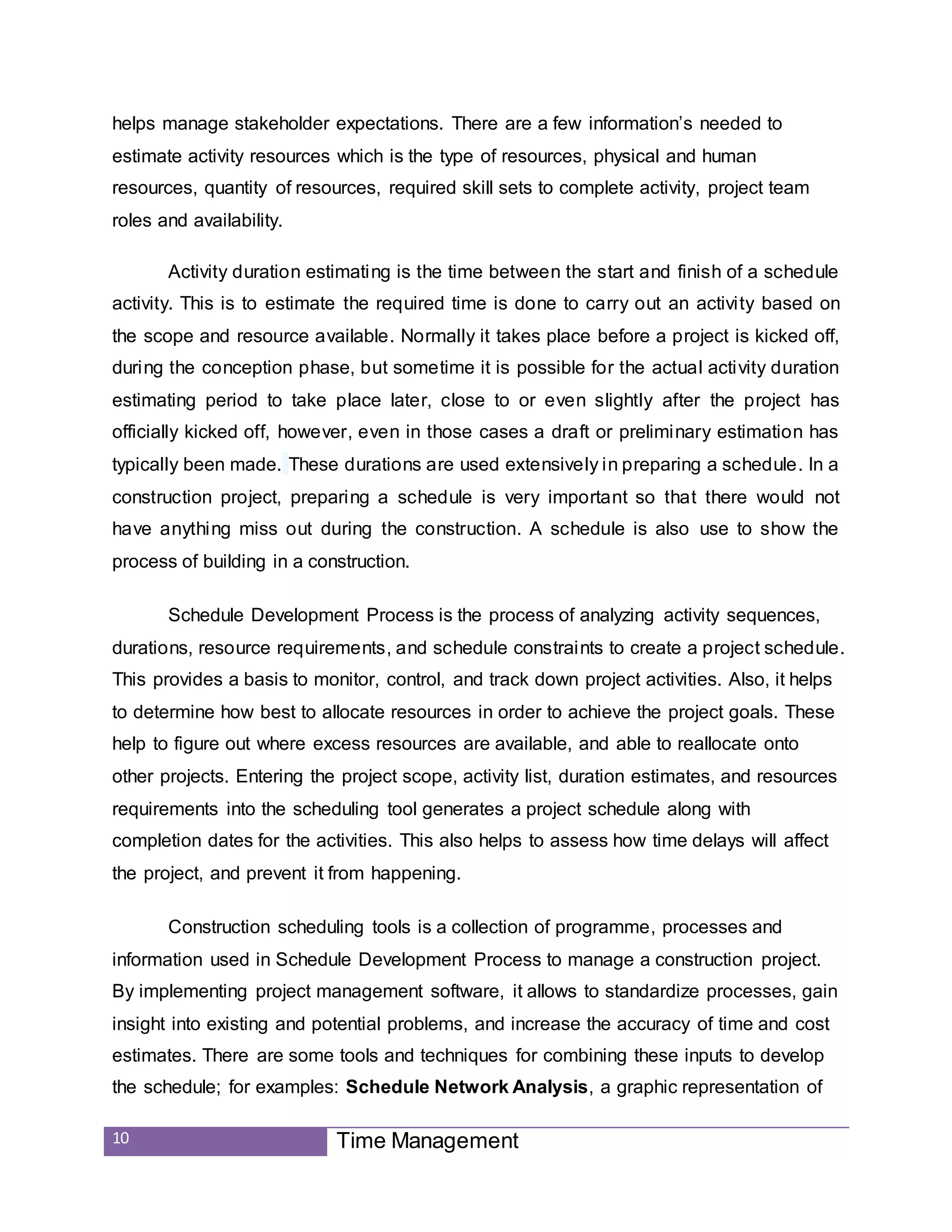 10 Time Management
helps manage stakeholder expectations. There are a few information’s needed to
estimate activity resources which is the type of resources, physical and human
resources, quantity of resources, required skill sets to complete activity, project team
roles and availability.
Activity duration estimating is the time between the start and finish of a schedule
activity. This is to estimate the required time is done to carry out an activity based on
the scope and resource available. Normally it takes place before a project is kicked off,
during the conception phase, but sometime it is possible for the actual activity duration
estimating period to take place later, close to or even slightly after the project has
officially kicked off, however, even in those cases a draft or preliminary estimation has
typically been made. These durations are used extensively in preparing a schedule. In a
construction project, preparing a schedule is very important so that there would not
have anything miss out during the construction. A schedule is also use to show the
process of building in a construction.
Schedule Development Process is the process of analyzing activity sequences,
durations, resource requirements, and schedule constraints to create a project schedule.
This provides a basis to monitor, control, and track down project activities. Also, it helps
to determine how best to allocate resources in order to achieve the project goals. These
help to figure out where excess resources are available, and able to reallocate onto
other projects. Entering the project scope, activity list, duration estimates, and resources
requirements into the scheduling tool generates a project schedule along with
completion dates for the activities. This also helps to assess how time delays will affect
the project, and prevent it from happening.
Construction scheduling tools is a collection of programme, processes and
information used in Schedule Development Process to manage a construction project.
By implementing project management software, it allows to standardize processes, gain
insight into existing and potential problems, and increase the accuracy of time and cost
estimates. There are some tools and techniques for combining these inputs to develop
the schedule; for examples: Schedule Network Analysis, a graphic representation of
 