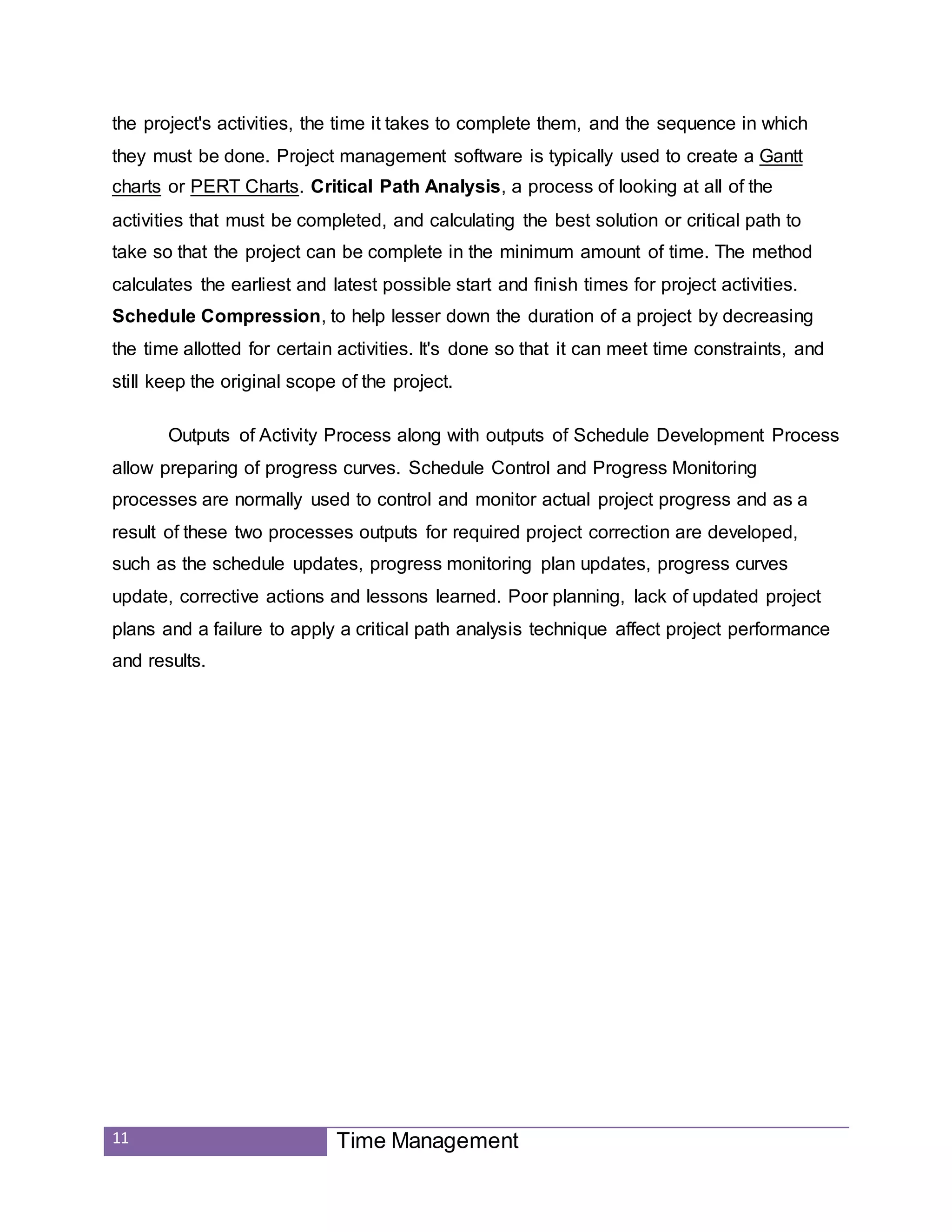 11 Time Management
the project's activities, the time it takes to complete them, and the sequence in which
they must be done. Project management software is typically used to create a Gantt
charts or PERT Charts. Critical Path Analysis, a process of looking at all of the
activities that must be completed, and calculating the best solution or critical path to
take so that the project can be complete in the minimum amount of time. The method
calculates the earliest and latest possible start and finish times for project activities.
Schedule Compression, to help lesser down the duration of a project by decreasing
the time allotted for certain activities. It's done so that it can meet time constraints, and
still keep the original scope of the project.
Outputs of Activity Process along with outputs of Schedule Development Process
allow preparing of progress curves. Schedule Control and Progress Monitoring
processes are normally used to control and monitor actual project progress and as a
result of these two processes outputs for required project correction are developed,
such as the schedule updates, progress monitoring plan updates, progress curves
update, corrective actions and lessons learned. Poor planning, lack of updated project
plans and a failure to apply a critical path analysis technique affect project performance
and results.
 