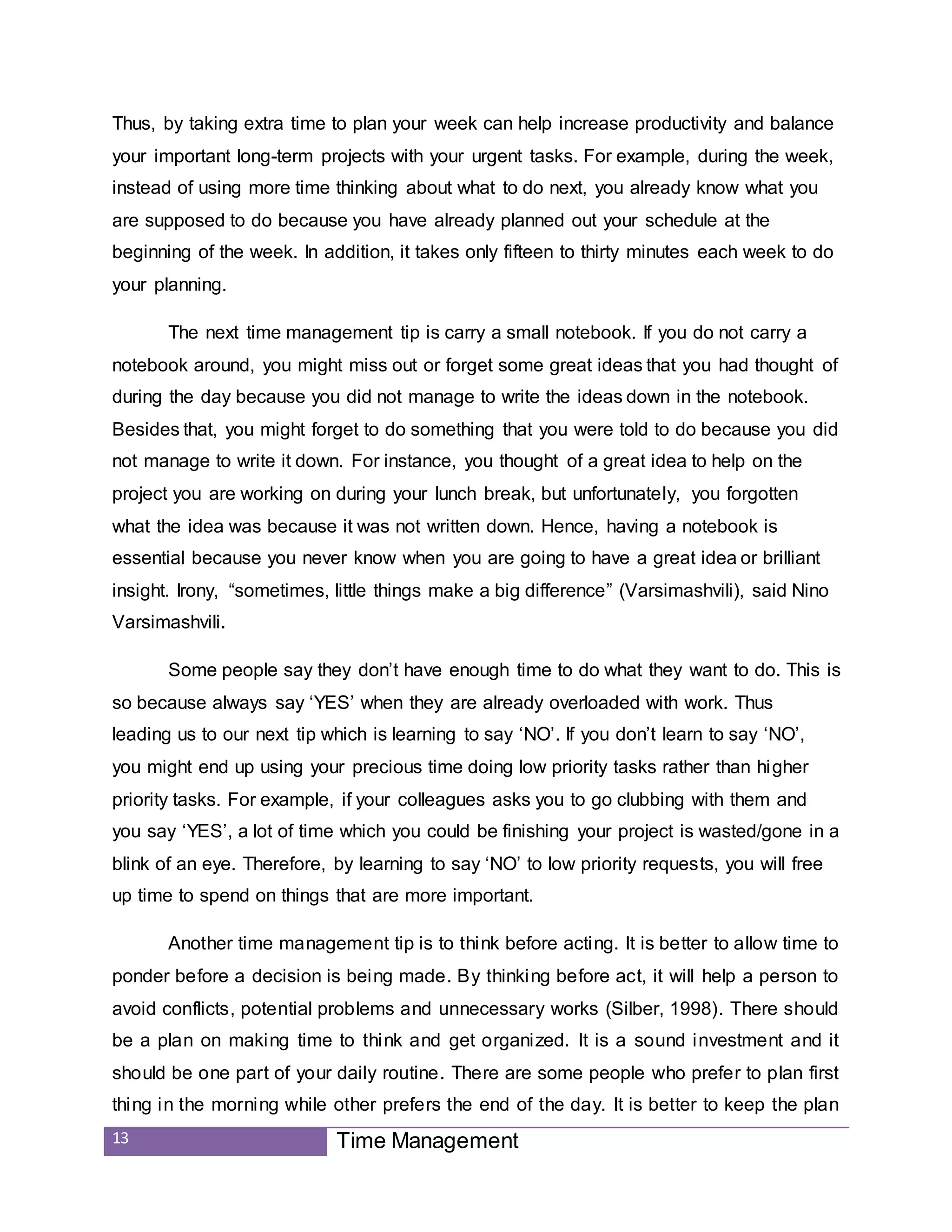 13 Time Management
Thus, by taking extra time to plan your week can help increase productivity and balance
your important long-term projects with your urgent tasks. For example, during the week,
instead of using more time thinking about what to do next, you already know what you
are supposed to do because you have already planned out your schedule at the
beginning of the week. In addition, it takes only fifteen to thirty minutes each week to do
your planning.
The next time management tip is carry a small notebook. If you do not carry a
notebook around, you might miss out or forget some great ideas that you had thought of
during the day because you did not manage to write the ideas down in the notebook.
Besides that, you might forget to do something that you were told to do because you did
not manage to write it down. For instance, you thought of a great idea to help on the
project you are working on during your lunch break, but unfortunately, you forgotten
what the idea was because it was not written down. Hence, having a notebook is
essential because you never know when you are going to have a great idea or brilliant
insight. Irony, “sometimes, little things make a big difference” (Varsimashvili), said Nino
Varsimashvili.
Some people say they don’t have enough time to do what they want to do. This is
so because always say ‘YES’ when they are already overloaded with work. Thus
leading us to our next tip which is learning to say ‘NO’. If you don’t learn to say ‘NO’,
you might end up using your precious time doing low priority tasks rather than higher
priority tasks. For example, if your colleagues asks you to go clubbing with them and
you say ‘YES’, a lot of time which you could be finishing your project is wasted/gone in a
blink of an eye. Therefore, by learning to say ‘NO’ to low priority requests, you will free
up time to spend on things that are more important.
Another time management tip is to think before acting. It is better to allow time to
ponder before a decision is being made. By thinking before act, it will help a person to
avoid conflicts, potential problems and unnecessary works (Silber, 1998). There should
be a plan on making time to think and get organized. It is a sound investment and it
should be one part of your daily routine. There are some people who prefer to plan first
thing in the morning while other prefers the end of the day. It is better to keep the plan
 