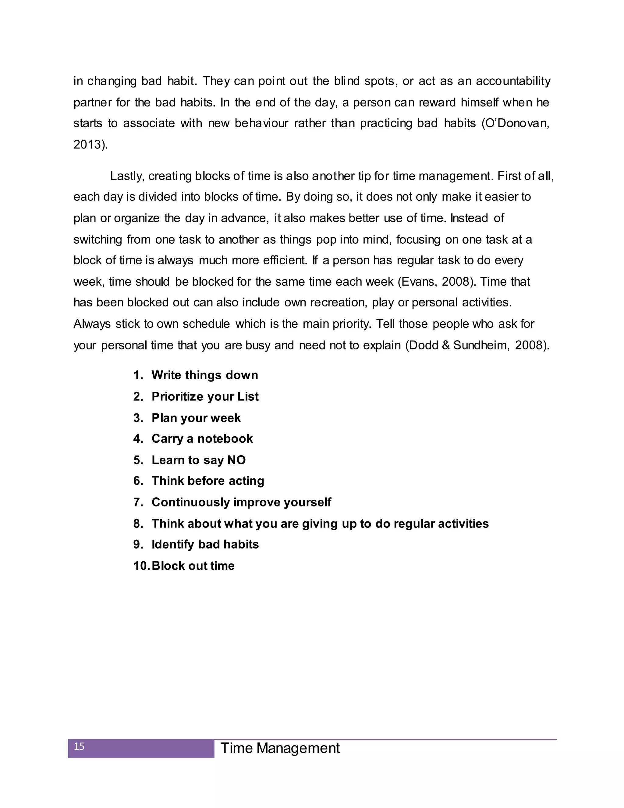 15 Time Management
in changing bad habit. They can point out the blind spots, or act as an accountability
partner for the bad habits. In the end of the day, a person can reward himself when he
starts to associate with new behaviour rather than practicing bad habits (O’Donovan,
2013).
Lastly, creating blocks of time is also another tip for time management. First of all,
each day is divided into blocks of time. By doing so, it does not only make it easier to
plan or organize the day in advance, it also makes better use of time. Instead of
switching from one task to another as things pop into mind, focusing on one task at a
block of time is always much more efficient. If a person has regular task to do every
week, time should be blocked for the same time each week (Evans, 2008). Time that
has been blocked out can also include own recreation, play or personal activities.
Always stick to own schedule which is the main priority. Tell those people who ask for
your personal time that you are busy and need not to explain (Dodd & Sundheim, 2008).
1. Write things down
2. Prioritize your List
3. Plan your week
4. Carry a notebook
5. Learn to say NO
6. Think before acting
7. Continuously improve yourself
8. Think about what you are giving up to do regular activities
9. Identify bad habits
10.Block out time
 