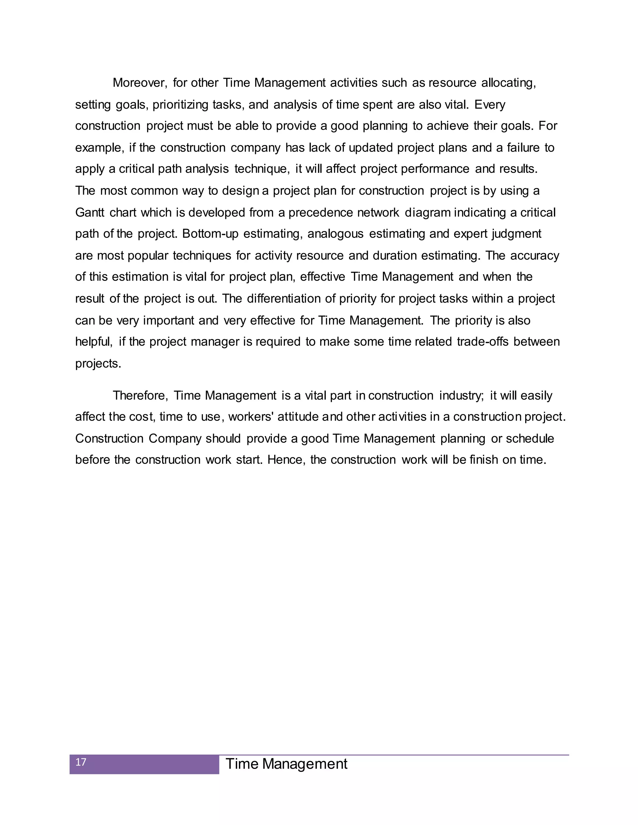 17 Time Management
Moreover, for other Time Management activities such as resource allocating,
setting goals, prioritizing tasks, and analysis of time spent are also vital. Every
construction project must be able to provide a good planning to achieve their goals. For
example, if the construction company has lack of updated project plans and a failure to
apply a critical path analysis technique, it will affect project performance and results.
The most common way to design a project plan for construction project is by using a
Gantt chart which is developed from a precedence network diagram indicating a critical
path of the project. Bottom-up estimating, analogous estimating and expert judgment
are most popular techniques for activity resource and duration estimating. The accuracy
of this estimation is vital for project plan, effective Time Management and when the
result of the project is out. The differentiation of priority for project tasks within a project
can be very important and very effective for Time Management. The priority is also
helpful, if the project manager is required to make some time related trade-offs between
projects.
Therefore, Time Management is a vital part in construction industry; it will easily
affect the cost, time to use, workers' attitude and other activities in a construction project.
Construction Company should provide a good Time Management planning or schedule
before the construction work start. Hence, the construction work will be finish on time.
 