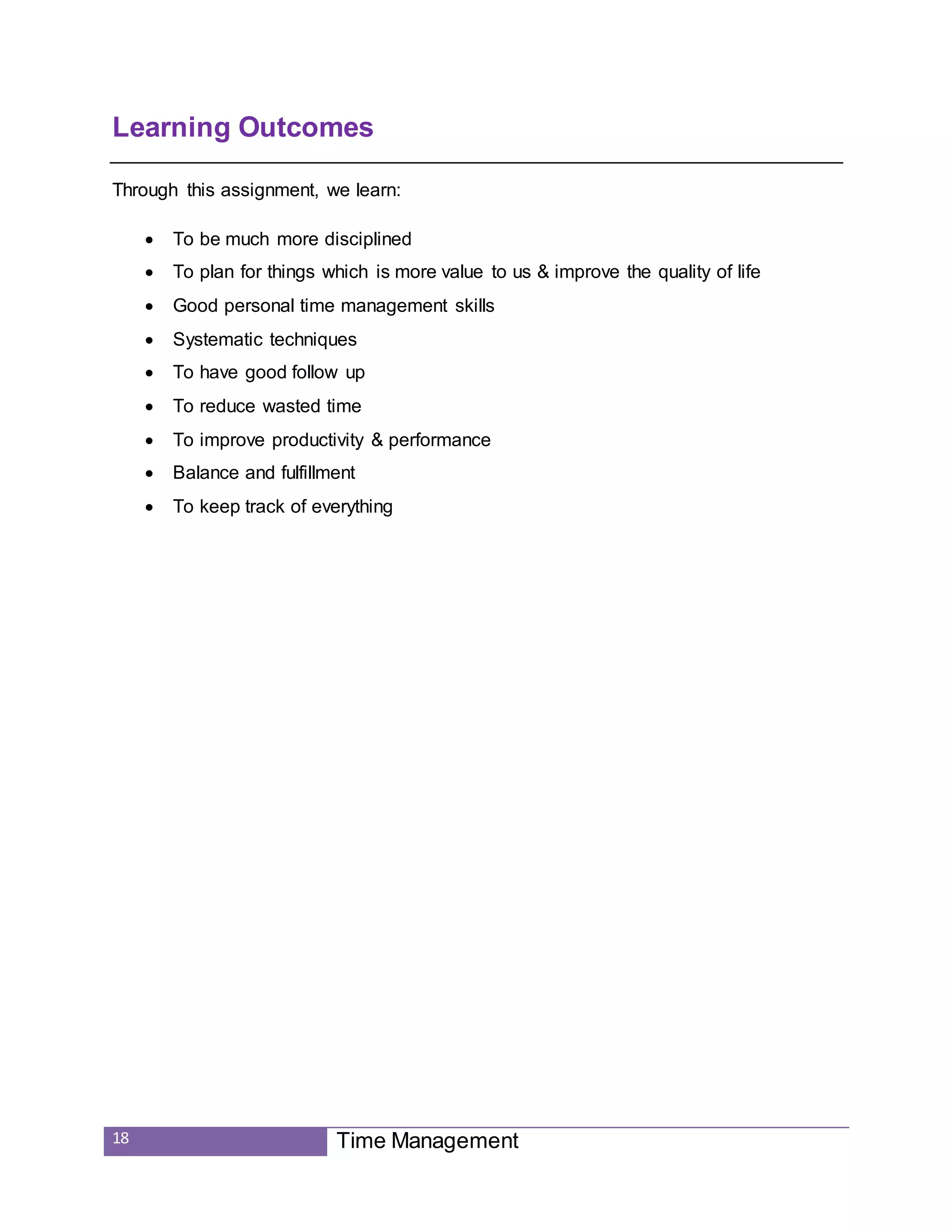 18 Time Management
Learning Outcomes
Through this assignment, we learn:
 To be much more disciplined
 To plan for things which is more value to us & improve the quality of life
 Good personal time management skills
 Systematic techniques
 To have good follow up
 To reduce wasted time
 To improve productivity & performance
 Balance and fulfillment
 To keep track of everything
 