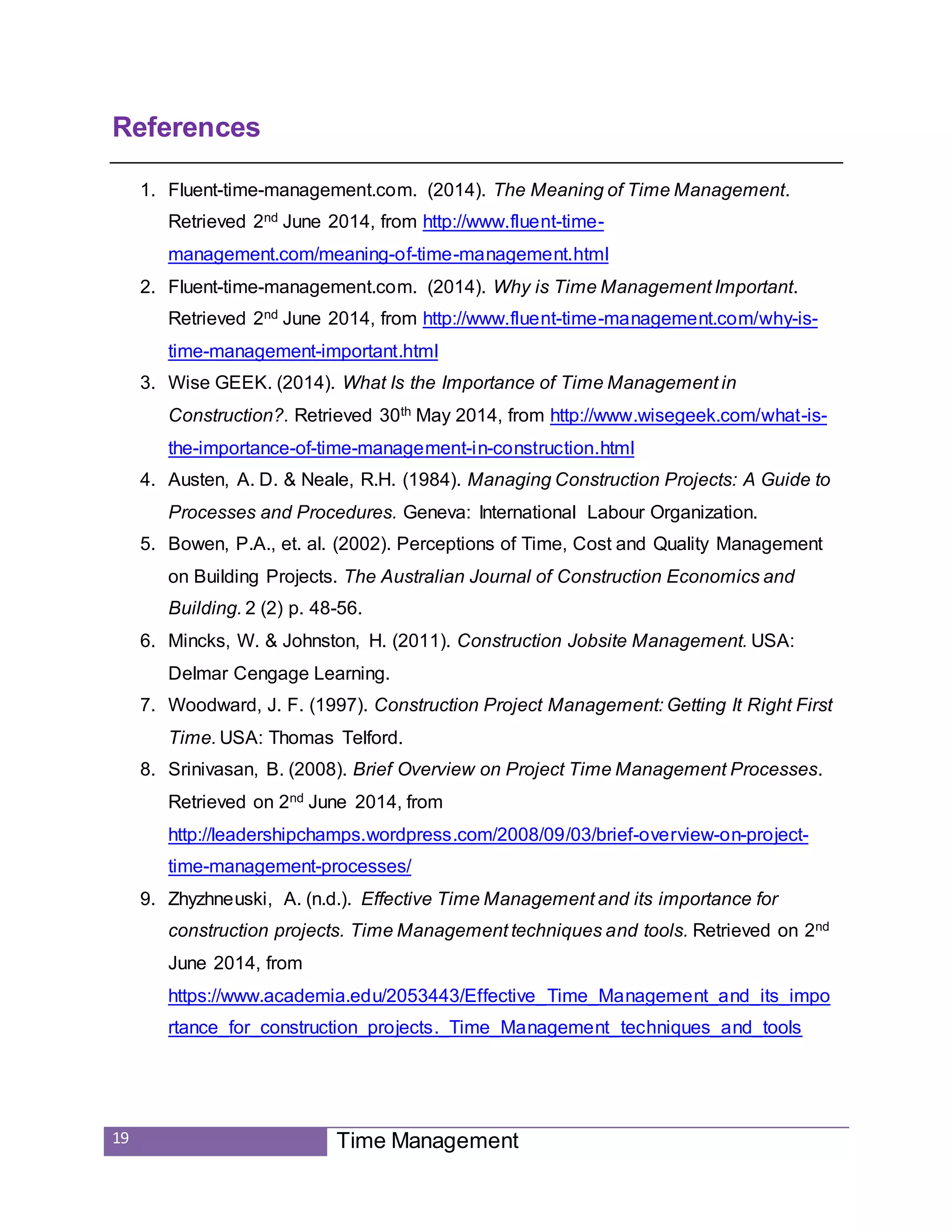 19 Time Management
References
1. Fluent-time-management.com. (2014). The Meaning of Time Management.
Retrieved 2nd June 2014, from http://www.fluent-time-
management.com/meaning-of-time-management.html
2. Fluent-time-management.com. (2014). Why is Time Management Important.
Retrieved 2nd June 2014, from http://www.fluent-time-management.com/why-is-
time-management-important.html
3. Wise GEEK. (2014). What Is the Importance of Time Management in
Construction?. Retrieved 30th May 2014, from http://www.wisegeek.com/what-is-
the-importance-of-time-management-in-construction.html
4. Austen, A. D. & Neale, R.H. (1984). Managing Construction Projects: A Guide to
Processes and Procedures. Geneva: International Labour Organization.
5. Bowen, P.A., et. al. (2002). Perceptions of Time, Cost and Quality Management
on Building Projects. The Australian Journal of Construction Economics and
Building. 2 (2) p. 48-56.
6. Mincks, W. & Johnston, H. (2011). Construction Jobsite Management. USA:
Delmar Cengage Learning.
7. Woodward, J. F. (1997). Construction Project Management: Getting It Right First
Time. USA: Thomas Telford.
8. Srinivasan, B. (2008). Brief Overview on Project Time Management Processes.
Retrieved on 2nd June 2014, from
http://leadershipchamps.wordpress.com/2008/09/03/brief-overview-on-project-
time-management-processes/
9. Zhyzhneuski, A. (n.d.). Effective Time Management and its importance for
construction projects. Time Management techniques and tools. Retrieved on 2nd
June 2014, from
https://www.academia.edu/2053443/Effective_Time_Management_and_its_impo
rtance_for_construction_projects._Time_Management_techniques_and_tools
 