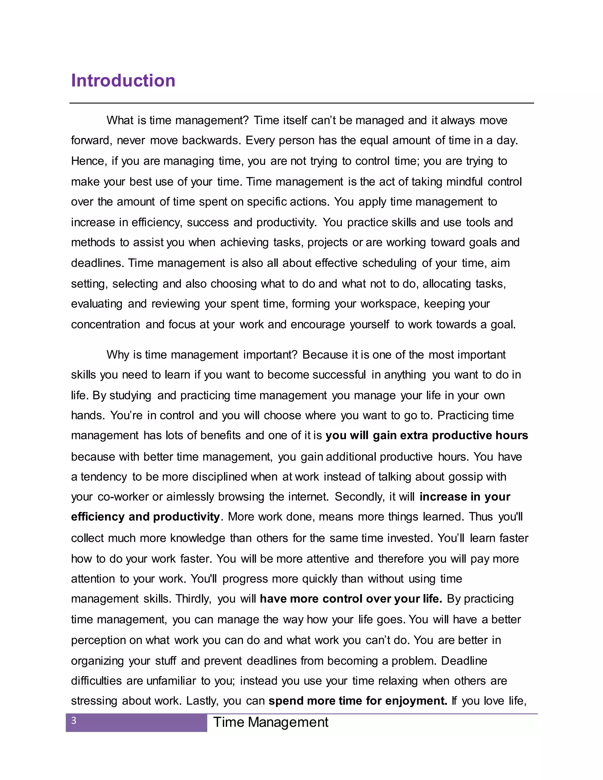 3 Time Management
Introduction
What is time management? Time itself can’t be managed and it always move
forward, never move backwards. Every person has the equal amount of time in a day.
Hence, if you are managing time, you are not trying to control time; you are trying to
make your best use of your time. Time management is the act of taking mindful control
over the amount of time spent on specific actions. You apply time management to
increase in efficiency, success and productivity. You practice skills and use tools and
methods to assist you when achieving tasks, projects or are working toward goals and
deadlines. Time management is also all about effective scheduling of your time, aim
setting, selecting and also choosing what to do and what not to do, allocating tasks,
evaluating and reviewing your spent time, forming your workspace, keeping your
concentration and focus at your work and encourage yourself to work towards a goal.
Why is time management important? Because it is one of the most important
skills you need to learn if you want to become successful in anything you want to do in
life. By studying and practicing time management you manage your life in your own
hands. You’re in control and you will choose where you want to go to. Practicing time
management has lots of benefits and one of it is you will gain extra productive hours
because with better time management, you gain additional productive hours. You have
a tendency to be more disciplined when at work instead of talking about gossip with
your co-worker or aimlessly browsing the internet. Secondly, it will increase in your
efficiency and productivity. More work done, means more things learned. Thus you'll
collect much more knowledge than others for the same time invested. You’ll learn faster
how to do your work faster. You will be more attentive and therefore you will pay more
attention to your work. You'll progress more quickly than without using time
management skills. Thirdly, you will have more control over your life. By practicing
time management, you can manage the way how your life goes. You will have a better
perception on what work you can do and what work you can’t do. You are better in
organizing your stuff and prevent deadlines from becoming a problem. Deadline
difficulties are unfamiliar to you; instead you use your time relaxing when others are
stressing about work. Lastly, you can spend more time for enjoyment. If you love life,
 