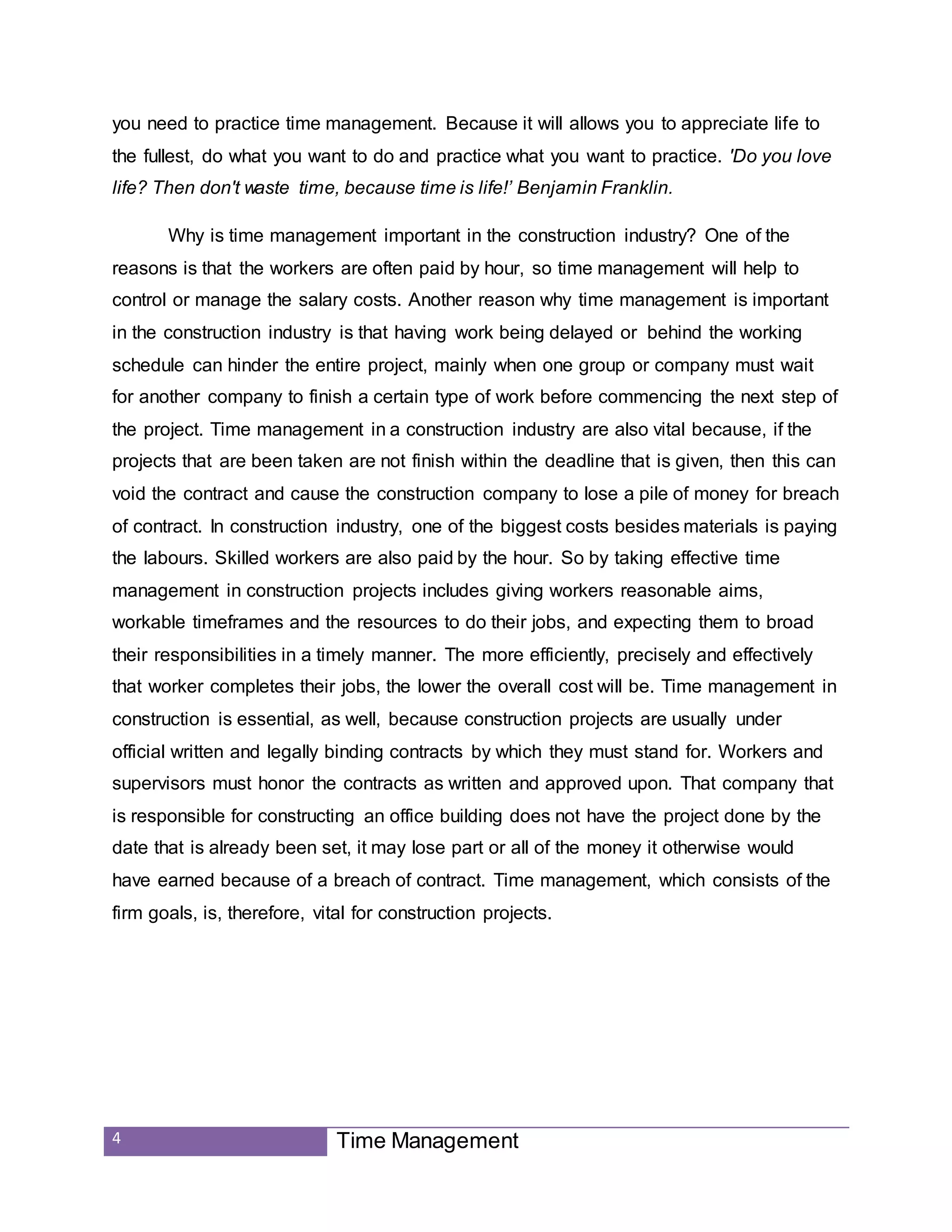4 Time Management
you need to practice time management. Because it will allows you to appreciate life to
the fullest, do what you want to do and practice what you want to practice. 'Do you love
life? Then don't waste time, because time is life!’ Benjamin Franklin.
Why is time management important in the construction industry? One of the
reasons is that the workers are often paid by hour, so time management will help to
control or manage the salary costs. Another reason why time management is important
in the construction industry is that having work being delayed or behind the working
schedule can hinder the entire project, mainly when one group or company must wait
for another company to finish a certain type of work before commencing the next step of
the project. Time management in a construction industry are also vital because, if the
projects that are been taken are not finish within the deadline that is given, then this can
void the contract and cause the construction company to lose a pile of money for breach
of contract. In construction industry, one of the biggest costs besides materials is paying
the labours. Skilled workers are also paid by the hour. So by taking effective time
management in construction projects includes giving workers reasonable aims,
workable timeframes and the resources to do their jobs, and expecting them to broad
their responsibilities in a timely manner. The more efficiently, precisely and effectively
that worker completes their jobs, the lower the overall cost will be. Time management in
construction is essential, as well, because construction projects are usually under
official written and legally binding contracts by which they must stand for. Workers and
supervisors must honor the contracts as written and approved upon. That company that
is responsible for constructing an office building does not have the project done by the
date that is already been set, it may lose part or all of the money it otherwise would
have earned because of a breach of contract. Time management, which consists of the
firm goals, is, therefore, vital for construction projects.
 
