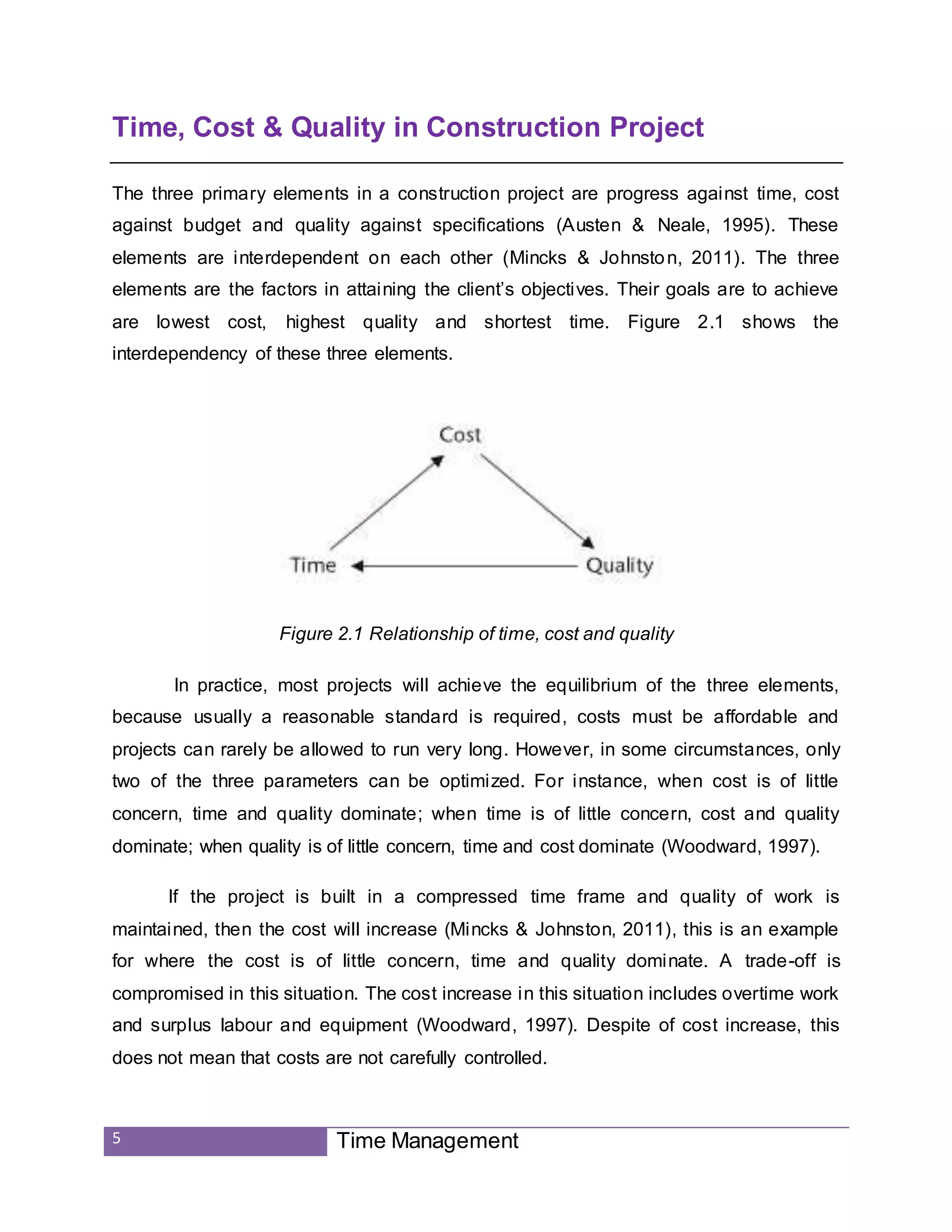 5 Time Management
Time, Cost & Quality in Construction Project
The three primary elements in a construction project are progress against time, cost
against budget and quality against specifications (Austen & Neale, 1995). These
elements are interdependent on each other (Mincks & Johnston, 2011). The three
elements are the factors in attaining the client’s objectives. Their goals are to achieve
are lowest cost, highest quality and shortest time. Figure 2.1 shows the
interdependency of these three elements.
Figure 2.1 Relationship of time, cost and quality
In practice, most projects will achieve the equilibrium of the three elements,
because usually a reasonable standard is required, costs must be affordable and
projects can rarely be allowed to run very long. However, in some circumstances, only
two of the three parameters can be optimized. For instance, when cost is of little
concern, time and quality dominate; when time is of little concern, cost and quality
dominate; when quality is of little concern, time and cost dominate (Woodward, 1997).
If the project is built in a compressed time frame and quality of work is
maintained, then the cost will increase (Mincks & Johnston, 2011), this is an example
for where the cost is of little concern, time and quality dominate. A trade-off is
compromised in this situation. The cost increase in this situation includes overtime work
and surplus labour and equipment (Woodward, 1997). Despite of cost increase, this
does not mean that costs are not carefully controlled.
 