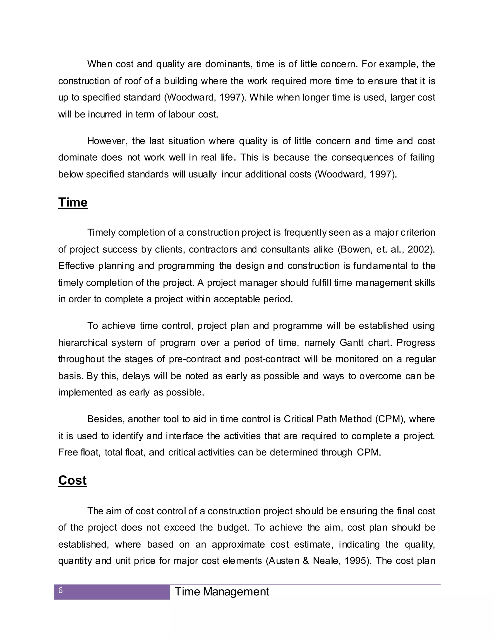 6 Time Management
When cost and quality are dominants, time is of little concern. For example, the
construction of roof of a building where the work required more time to ensure that it is
up to specified standard (Woodward, 1997). While when longer time is used, larger cost
will be incurred in term of labour cost.
However, the last situation where quality is of little concern and time and cost
dominate does not work well in real life. This is because the consequences of failing
below specified standards will usually incur additional costs (Woodward, 1997).
Time
Timely completion of a construction project is frequently seen as a major criterion
of project success by clients, contractors and consultants alike (Bowen, et. al., 2002).
Effective planning and programming the design and construction is fundamental to the
timely completion of the project. A project manager should fulfill time management skills
in order to complete a project within acceptable period.
To achieve time control, project plan and programme will be established using
hierarchical system of program over a period of time, namely Gantt chart. Progress
throughout the stages of pre-contract and post-contract will be monitored on a regular
basis. By this, delays will be noted as early as possible and ways to overcome can be
implemented as early as possible.
Besides, another tool to aid in time control is Critical Path Method (CPM), where
it is used to identify and interface the activities that are required to complete a project.
Free float, total float, and critical activities can be determined through CPM.
Cost
The aim of cost control of a construction project should be ensuring the final cost
of the project does not exceed the budget. To achieve the aim, cost plan should be
established, where based on an approximate cost estimate, indicating the quality,
quantity and unit price for major cost elements (Austen & Neale, 1995). The cost plan
 