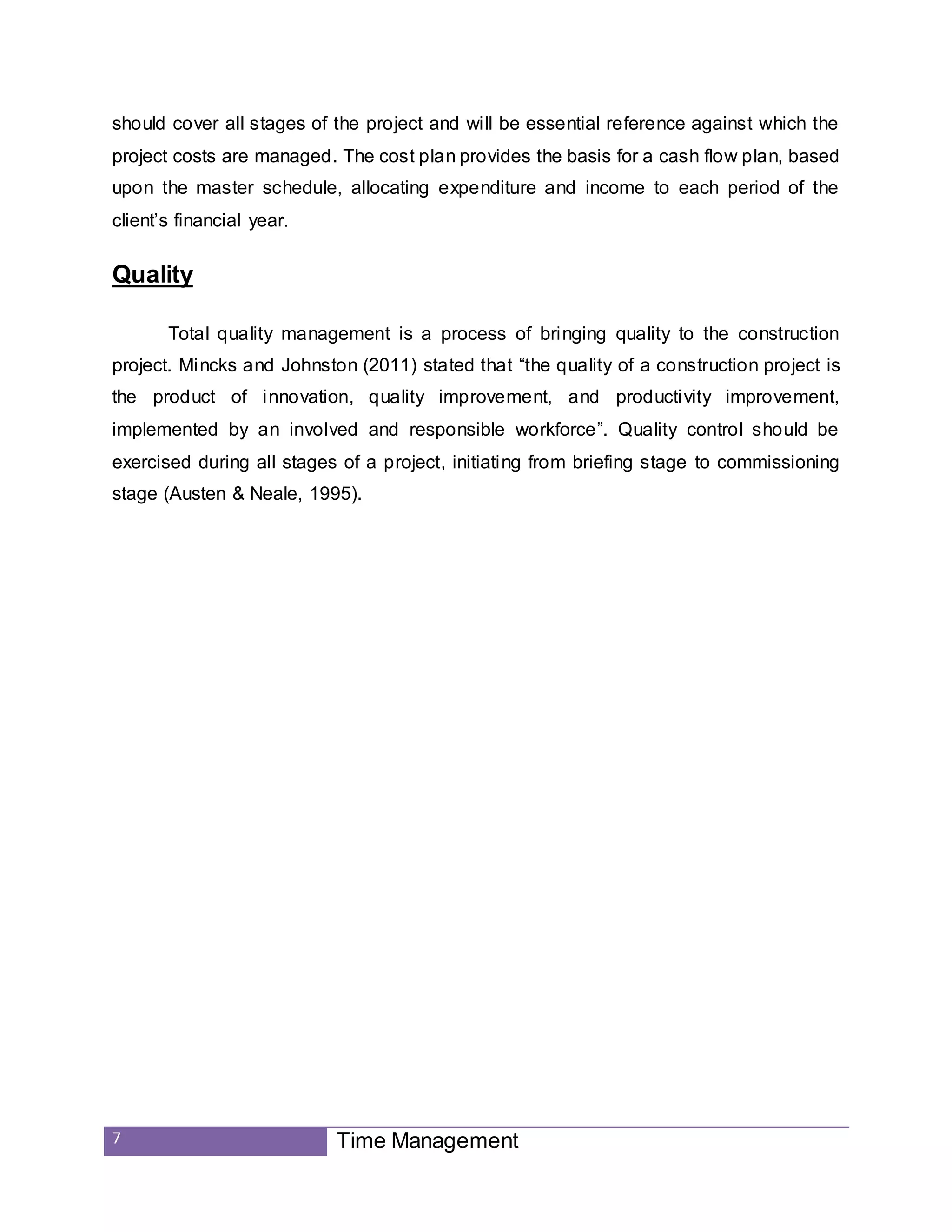 7 Time Management
should cover all stages of the project and will be essential reference against which the
project costs are managed. The cost plan provides the basis for a cash flow plan, based
upon the master schedule, allocating expenditure and income to each period of the
client’s financial year.
Quality
Total quality management is a process of bringing quality to the construction
project. Mincks and Johnston (2011) stated that “the quality of a construction project is
the product of innovation, quality improvement, and productivity improvement,
implemented by an involved and responsible workforce”. Quality control should be
exercised during all stages of a project, initiating from briefing stage to commissioning
stage (Austen & Neale, 1995).
 