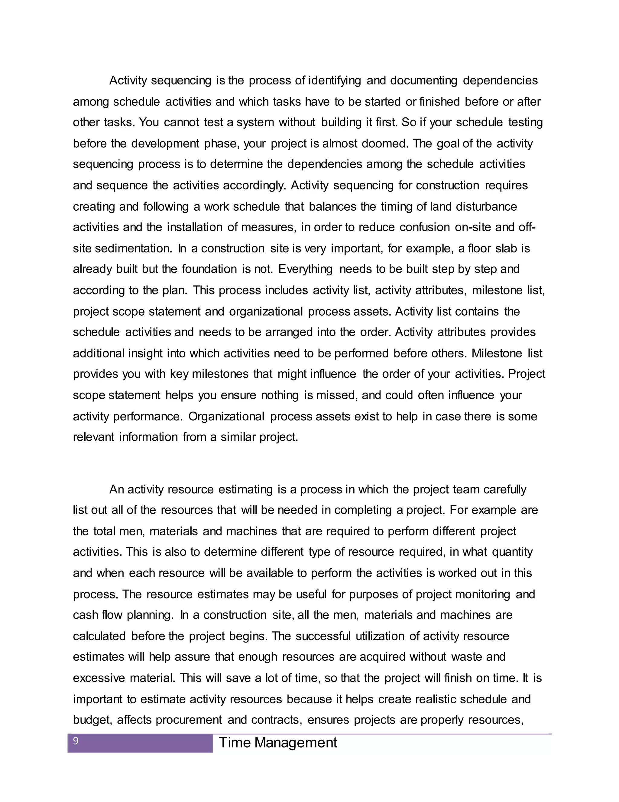 9 Time Management
Activity sequencing is the process of identifying and documenting dependencies
among schedule activities and which tasks have to be started or finished before or after
other tasks. You cannot test a system without building it first. So if your schedule testing
before the development phase, your project is almost doomed. The goal of the activity
sequencing process is to determine the dependencies among the schedule activities
and sequence the activities accordingly. Activity sequencing for construction requires
creating and following a work schedule that balances the timing of land disturbance
activities and the installation of measures, in order to reduce confusion on-site and off-
site sedimentation. In a construction site is very important, for example, a floor slab is
already built but the foundation is not. Everything needs to be built step by step and
according to the plan. This process includes activity list, activity attributes, milestone list,
project scope statement and organizational process assets. Activity list contains the
schedule activities and needs to be arranged into the order. Activity attributes provides
additional insight into which activities need to be performed before others. Milestone list
provides you with key milestones that might influence the order of your activities. Project
scope statement helps you ensure nothing is missed, and could often influence your
activity performance. Organizational process assets exist to help in case there is some
relevant information from a similar project.
An activity resource estimating is a process in which the project team carefully
list out all of the resources that will be needed in completing a project. For example are
the total men, materials and machines that are required to perform different project
activities. This is also to determine different type of resource required, in what quantity
and when each resource will be available to perform the activities is worked out in this
process. The resource estimates may be useful for purposes of project monitoring and
cash flow planning. In a construction site, all the men, materials and machines are
calculated before the project begins. The successful utilization of activity resource
estimates will help assure that enough resources are acquired without waste and
excessive material. This will save a lot of time, so that the project will finish on time. It is
important to estimate activity resources because it helps create realistic schedule and
budget, affects procurement and contracts, ensures projects are properly resources,
 