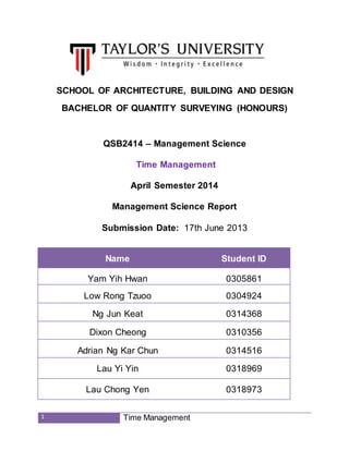 1 Time Management
SCHOOL OF ARCHITECTURE, BUILDING AND DESIGN
BACHELOR OF QUANTITY SURVEYING (HONOURS)
QSB2414 – Management Science
Time Management
April Semester 2014
Management Science Report
Submission Date: 17th June 2013
Name Student ID
Yam Yih Hwan 0305861
Low Rong Tzuoo 0304924
Ng Jun Keat 0314368
Dixon Cheong 0310356
Adrian Ng Kar Chun 0314516
Lau Yi Yin 0318969
Lau Chong Yen 0318973
 