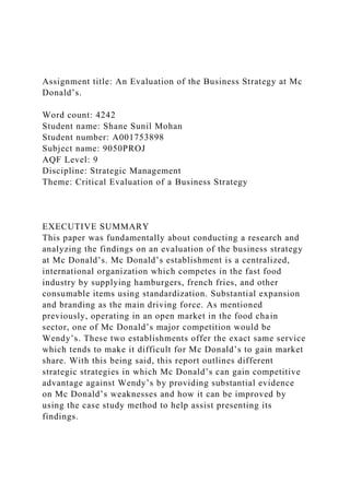 Assignment title: An Evaluation of the Business Strategy at Mc
Donald’s.
Word count: 4242
Student name: Shane Sunil Mohan
Student number: A001753898
Subject name: 9050PROJ
AQF Level: 9
Discipline: Strategic Management
Theme: Critical Evaluation of a Business Strategy
EXECUTIVE SUMMARY
This paper was fundamentally about conducting a research and
analyzing the findings on an evaluation of the business strategy
at Mc Donald’s. Mc Donald’s establishment is a centralized,
international organization which competes in the fast food
industry by supplying hamburgers, french fries, and other
consumable items using standardization. Substantial expansion
and branding as the main driving force. As mentioned
previously, operating in an open market in the food chain
sector, one of Mc Donald’s major competition would be
Wendy’s. These two establishments offer the exact same service
which tends to make it difficult for Mc Donald’s to gain market
share. With this being said, this report outlines different
strategic strategies in which Mc Donald’s can gain competitive
advantage against Wendy’s by providing substantial evidence
on Mc Donald’s weaknesses and how it can be improved by
using the case study method to help assist presenting its
findings.
 