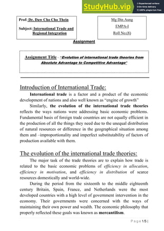 P a g e 1/5 |
Assignment
Assignment Title – “Evolution of international trade theories from
Absolute Advantage to Competitive Advantage”
Introduction of International Trade:
International trade is a factor and a product of the economic
development of nations and also well known as “engine of growth”
Similarly, the evolution of the international trade theories
reflects the ways nations were addressing basic economic problems.
Fundamental basis of foreign trade countries are not equally efficient in
the production of all the things they need due to the unequal distribution
of natural resources or difference in the geographical situation among
them and –improportionality and imperfect substitutability of factors of
production available with them.
The evolution of the international trade theories:
The major task of the trade theories are to explain how trade is
related to the basic economic problems of efficiency in allocation,
efficiency in motivation, and efficiency in distribution of scarce
resources domestically and world-wide.
During the period from the sixteenth to the middle eighteenth
century Britain, Spain, France, and Netherlands were the most
developed countries with a high level of government intervention in the
economy. Their governments were concerned with the ways of
maintaining their own power and wealth. The economic philosophy that
properly reflected these goals was known as mercantilism.
Mg Din Aung
EMPA-I, Roll
No.(8)
Prof: Dr. Daw Cho Cho Thein
Subject: International Trade and
Regional Integration
Mg Din Aung
EMPA-I
Roll No.(8)
 