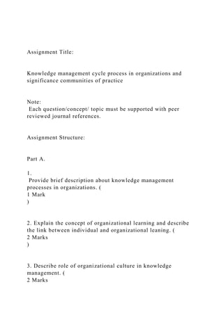 Assignment Title:
Knowledge management cycle process in organizations and
significance communities of practice
Note:
Each question/concept/ topic must be supported with peer
reviewed journal references.
Assignment Structure:
Part A.
1.
Provide brief description about knowledge management
processes in organizations. (
1 Mark
)
2. Explain the concept of organizational learning and describe
the link between individual and organizational leaning. (
2 Marks
)
3. Describe role of organizational culture in knowledge
management. (
2 Marks
 