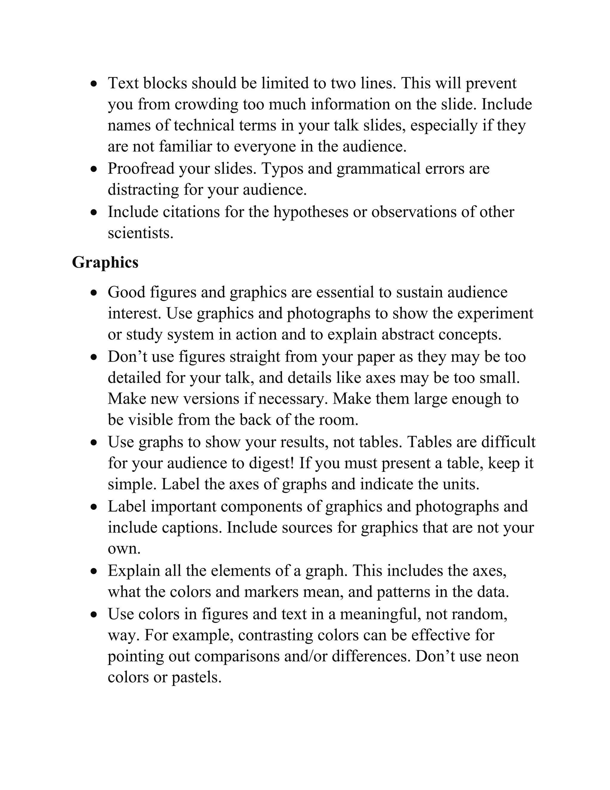  Text blocks should be limited to two lines. This will prevent
you from crowding too much information on the slide. Include
names of technical terms in your talk slides, especially if they
are not familiar to everyone in the audience.
 Proofread your slides. Typos and grammatical errors are
distracting for your audience.
 Include citations for the hypotheses or observations of other
scientists.
Graphics
 Good figures and graphics are essential to sustain audience
interest. Use graphics and photographs to show the experiment
or study system in action and to explain abstract concepts.
 Don’t use figures straight from your paper as they may be too
detailed for your talk, and details like axes may be too small.
Make new versions if necessary. Make them large enough to
be visible from the back of the room.
 Use graphs to show your results, not tables. Tables are difficult
for your audience to digest! If you must present a table, keep it
simple. Label the axes of graphs and indicate the units.
 Label important components of graphics and photographs and
include captions. Include sources for graphics that are not your
own.
 Explain all the elements of a graph. This includes the axes,
what the colors and markers mean, and patterns in the data.
 Use colors in figures and text in a meaningful, not random,
way. For example, contrasting colors can be effective for
pointing out comparisons and/or differences. Don’t use neon
colors or pastels.
 