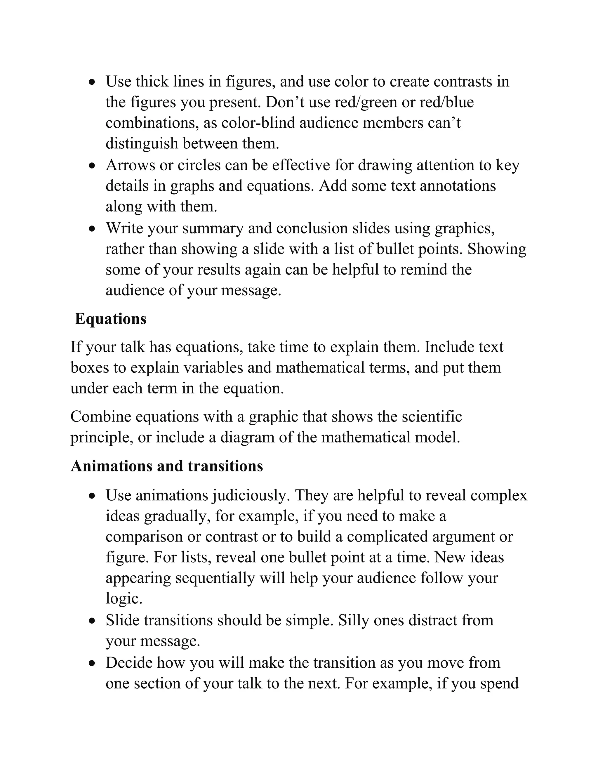  Use thick lines in figures, and use color to create contrasts in
the figures you present. Don’t use red/green or red/blue
combinations, as color-blind audience members can’t
distinguish between them.
 Arrows or circles can be effective for drawing attention to key
details in graphs and equations. Add some text annotations
along with them.
 Write your summary and conclusion slides using graphics,
rather than showing a slide with a list of bullet points. Showing
some of your results again can be helpful to remind the
audience of your message.
Equations
If your talk has equations, take time to explain them. Include text
boxes to explain variables and mathematical terms, and put them
under each term in the equation.
Combine equations with a graphic that shows the scientific
principle, or include a diagram of the mathematical model.
Animations and transitions
 Use animations judiciously. They are helpful to reveal complex
ideas gradually, for example, if you need to make a
comparison or contrast or to build a complicated argument or
figure. For lists, reveal one bullet point at a time. New ideas
appearing sequentially will help your audience follow your
logic.
 Slide transitions should be simple. Silly ones distract from
your message.
 Decide how you will make the transition as you move from
one section of your talk to the next. For example, if you spend
 