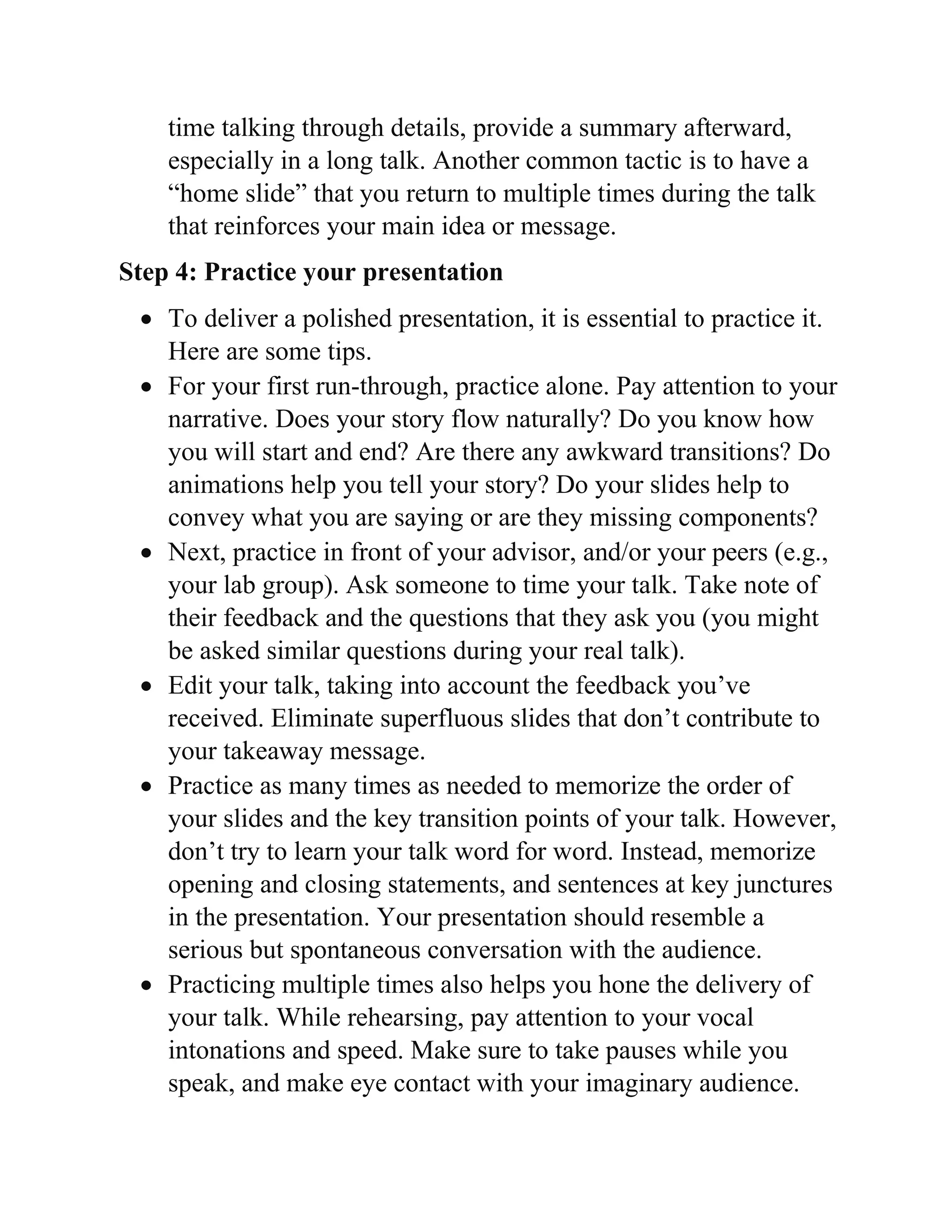 time talking through details, provide a summary afterward,
especially in a long talk. Another common tactic is to have a
“home slide” that you return to multiple times during the talk
that reinforces your main idea or message.
Step 4: Practice your presentation
 To deliver a polished presentation, it is essential to practice it.
Here are some tips.
 For your first run-through, practice alone. Pay attention to your
narrative. Does your story flow naturally? Do you know how
you will start and end? Are there any awkward transitions? Do
animations help you tell your story? Do your slides help to
convey what you are saying or are they missing components?
 Next, practice in front of your advisor, and/or your peers (e.g.,
your lab group). Ask someone to time your talk. Take note of
their feedback and the questions that they ask you (you might
be asked similar questions during your real talk).
 Edit your talk, taking into account the feedback you’ve
received. Eliminate superfluous slides that don’t contribute to
your takeaway message.
 Practice as many times as needed to memorize the order of
your slides and the key transition points of your talk. However,
don’t try to learn your talk word for word. Instead, memorize
opening and closing statements, and sentences at key junctures
in the presentation. Your presentation should resemble a
serious but spontaneous conversation with the audience.
 Practicing multiple times also helps you hone the delivery of
your talk. While rehearsing, pay attention to your vocal
intonations and speed. Make sure to take pauses while you
speak, and make eye contact with your imaginary audience.
 