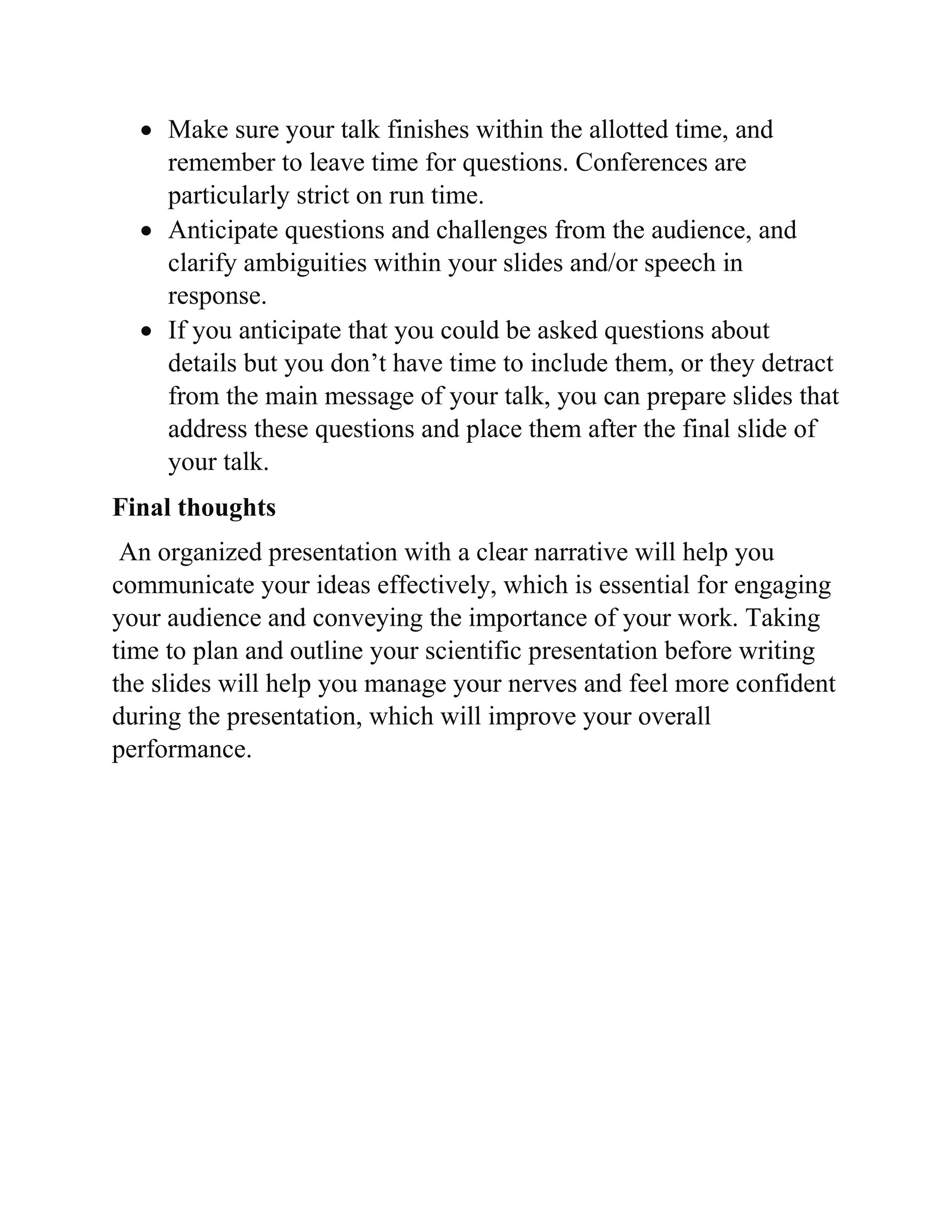  Make sure your talk finishes within the allotted time, and
remember to leave time for questions. Conferences are
particularly strict on run time.
 Anticipate questions and challenges from the audience, and
clarify ambiguities within your slides and/or speech in
response.
 If you anticipate that you could be asked questions about
details but you don’t have time to include them, or they detract
from the main message of your talk, you can prepare slides that
address these questions and place them after the final slide of
your talk.
Final thoughts
An organized presentation with a clear narrative will help you
communicate your ideas effectively, which is essential for engaging
your audience and conveying the importance of your work. Taking
time to plan and outline your scientific presentation before writing
the slides will help you manage your nerves and feel more confident
during the presentation, which will improve your overall
performance.
 