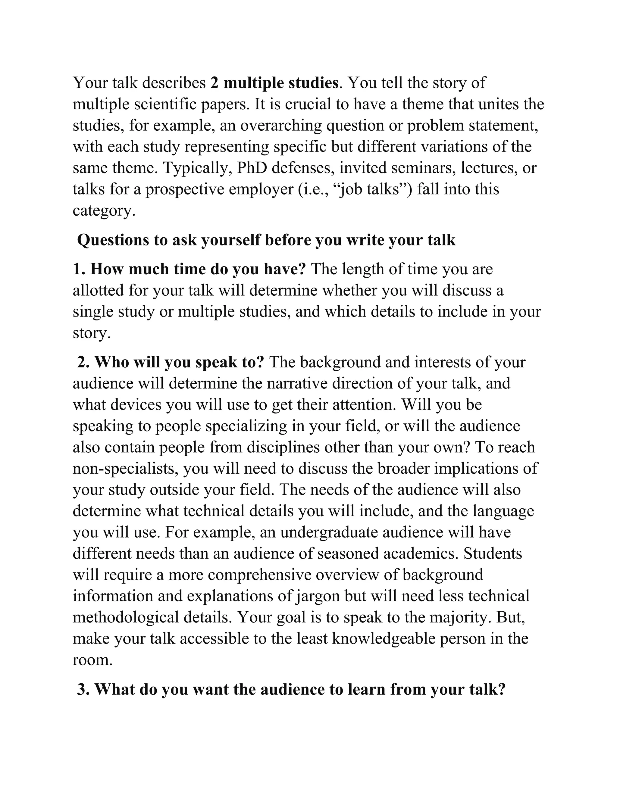 Your talk describes 2 multiple studies. You tell the story of
multiple scientific papers. It is crucial to have a theme that unites the
studies, for example, an overarching question or problem statement,
with each study representing specific but different variations of the
same theme. Typically, PhD defenses, invited seminars, lectures, or
talks for a prospective employer (i.e., “job talks”) fall into this
category.
Questions to ask yourself before you write your talk
1. How much time do you have? The length of time you are
allotted for your talk will determine whether you will discuss a
single study or multiple studies, and which details to include in your
story.
2. Who will you speak to? The background and interests of your
audience will determine the narrative direction of your talk, and
what devices you will use to get their attention. Will you be
speaking to people specializing in your field, or will the audience
also contain people from disciplines other than your own? To reach
non-specialists, you will need to discuss the broader implications of
your study outside your field. The needs of the audience will also
determine what technical details you will include, and the language
you will use. For example, an undergraduate audience will have
different needs than an audience of seasoned academics. Students
will require a more comprehensive overview of background
information and explanations of jargon but will need less technical
methodological details. Your goal is to speak to the majority. But,
make your talk accessible to the least knowledgeable person in the
room.
3. What do you want the audience to learn from your talk?
 
